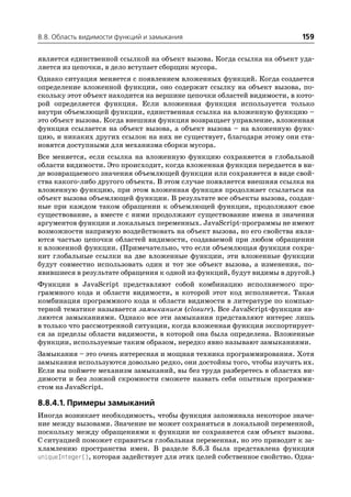 8.8. Область видимости функций и замыкания                                159

является единственной ссылкой на объект вызова. Когда ссылка на объект уда
ляется из цепочки, в дело вступает сборщик мусора.
Однако ситуация меняется с появлением вложенных функций. Когда создается
определение вложенной функции, оно содержит ссылку на объект вызова, по
скольку этот объект находится на вершине цепочки областей видимости, в кото
рой определяется функция. Если вложенная функция используется только
внутри объемлющей функции, единственная ссылка на вложенную функцию –
это объект вызова. Когда внешняя функция возвращает управление, вложенная
функция ссылается на объект вызова, а объект вызова – на вложенную функ
цию, и никаких других ссылок на них не существует, благодаря этому они ста
новятся доступными для механизма сборки мусора.
Все меняется, если ссылка на вложенную функцию сохраняется в глобальной
области видимости. Это происходит, когда вложенная функция передается в ви
де возвращаемого значения объемлющей функции или сохраняется в виде свой
ства какого либо другого объекта. В этом случае появляется внешняя ссылка на
вложенную функцию, при этом вложенная функция продолжает ссылаться на
объект вызова объемлющей функции. В результате все объекты вызова, создан
ные при каждом таком обращении к объемлющей функции, продолжают свое
существование, а вместе с ними продолжают существование имена и значения
аргументов функции и локальных переменных. JavaScript программы не имеют
возможности напрямую воздействовать на объект вызова, но его свойства явля
ются частью цепочки областей видимости, создаваемой при любом обращении
к вложенной функции. (Примечательно, что если объемлющая функция сохра
нит глобальные ссылки на две вложенные функции, эти вложенные функции
будут совместно использовать один и тот же объект вызова, а изменения, по
явившиеся в результате обращения к одной из функций, будут видимы в другой.)
Функции в JavaScript представляют собой комбинацию исполняемого про
граммного кода и области видимости, в которой этот код исполняется. Такая
комбинация программного кода и области видимости в литературе по компью
терной тематике называется замыканием (closure). Все JavaScript функции яв
ляются замыканиями. Однако все эти замыкания представляют интерес лишь
в только что рассмотренной ситуации, когда вложенная функция экспортирует
ся за пределы области видимости, в которой она была определена. Вложенные
функции, используемые таким образом, нередко явно называют замыканиями.
Замыкания – это очень интересная и мощная техника программирования. Хотя
замыкания используются довольно редко, они достойны того, чтобы изучить их.
Если вы поймете механизм замыканий, вы без труда разберетесь в областях ви
димости и без ложной скромности сможете назвать себя опытным программи
стом на JavaScript.

8.8.4.1. Примеры замыканий
Иногда возникает необходимость, чтобы функция запоминала некоторое значе
ние между вызовами. Значение не может сохраняться в локальной переменной,
поскольку между обращениями к функции не сохраняется сам объект вызова.
С ситуацией поможет справиться глобальная переменная, но это приводит к за
хламлению пространства имен. В разделе 8.6.3 была представлена функция
uniqueInteger(), которая задействует для этих целей собственное свойство. Одна
 