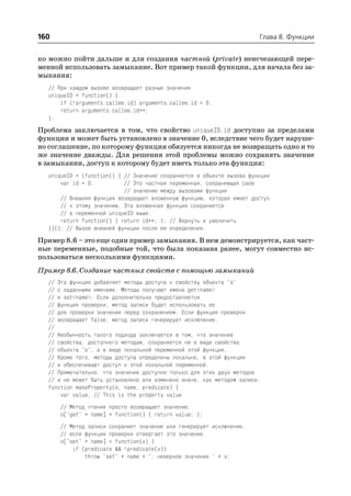 160                                                                    Глава 8. Функции


ко можно пойти дальше и для создания частной (private) неисчезающей пере
менной использовать замыкание. Вот пример такой функции, для начала без за
мыкания:
  // При каждом вызове возвращает разные значения
  uniqueID = function() {
      if (!arguments.callee.id) arguments.callee.id = 0;
      return arguments.callee.id++;
  };
Проблема заключается в том, что свойство uniqueID.id доступно за пределами
функции и может быть установлено в значение 0, вследствие чего будет наруше
но соглашение, по которому функция обязуется никогда не возвращать одно и то
же значение дважды. Для решения этой проблемы можно сохранять значение
в замыкании, доступ к которому будет иметь только эта функция:
  uniqueID = (function() { // Значение сохраняется в объекте вызова функции
      var id = 0;          // Это частная переменная, сохраняющая свое
                           // значение между вызовами функции
      // Внешняя функция возвращает вложенную функцию, которая имеет доступ
      // к этому значению. Эта вложенная функция сохраняется
      // в переменной uniqueID выше.
      return function() { return id++; }; // Вернуть и увеличить
  })(); // Вызов внешней функции после ее определения.
Пример 8.6 – это еще один пример замыкания. В нем демонстрируется, как част
ные переменные, подобные той, что была показана ранее, могут совместно ис
пользоваться несколькими функциями.
Пример 8.6. Создание частных свойств с помощью замыканий
  // Эта функция добавляет методы доступа к свойству объекта "o"
  // с заданными именами. Методы получают имена get<name>
  // и set<name>. Если дополнительно предоставляется
  // функция проверки, метод записи будет использовать ее
  // для проверки значения перед сохранением. Если функция проверки
  // возвращает false, метод записи генерирует исключение.
  //
  // Необычность такого подхода заключается в том, что значение
  // свойства, доступного методам, сохраняется не в виде свойства
  // объекта "o", а в виде локальной переменной этой функции.
  // Кроме того, методы доступа определены локально, в этой функции
  // и обеспечивают доступ к этой локальной переменной.
  // Примечательно, что значение доступно только для этих двух методов
  // и не может быть установлено или изменено иначе, как методом записи.
  function makeProperty(o, name, predicate) {
      var value; // This is the property value
      // Метод чтения просто возвращает значение.
      o["get" + name] = function() { return value; };
      // Метод записи сохраняет значение или генерирует исключение,
      // если функция проверки отвергает это значение.
      o["set" + name] = function(v) {
          if (predicate && !predicate(v))
              throw "set" + name + ": неверное значение " + v;
 