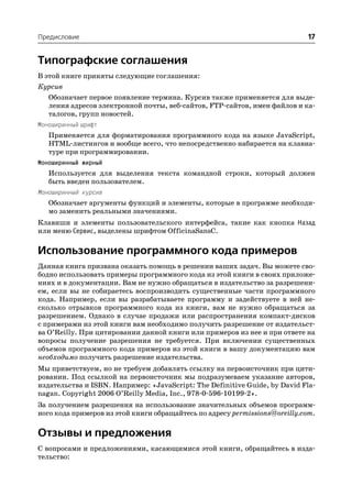 Предисловие                                                                 17


Типографские соглашения
В этой книге приняты следующие соглашения:
Курсив
   Обозначает первое появление термина. Курсив также применяется для выде
   ления адресов электронной почты, веб сайтов, FTP сайтов, имен файлов и ка
   талогов, групп новостей.
Моноширинный шрифт
   Применяется для форматирования программного кода на языке JavaScript,
   HTML листингов и вообще всего, что непосредственно набирается на клавиа
   туре при программировании.
Моноширинный жирный
   Используется для выделения текста командной строки, который должен
   быть введен пользователем.
Моноширинный курсив
   Обозначает аргументы функций и элементы, которые в программе необходи
   мо заменить реальными значениями.
Клавиши и элементы пользовательского интерфейса, такие как кнопка Назад
или меню Сервис, выделены шрифтом OfficinaSansC.

Использование программного кода примеров
Данная книга призвана оказать помощь в решении ваших задач. Вы можете сво
бодно использовать примеры программного кода из этой книги в своих приложе
ниях и в документации. Вам не нужно обращаться в издательство за разрешени
ем, если вы не собираетесь воспроизводить существенные части программного
кода. Например, если вы разрабатываете программу и задействуете в ней не
сколько отрывков программного кода из книги, вам не нужно обращаться за
разрешением. Однако в случае продажи или распространения компакт дисков
с примерами из этой книги вам необходимо получить разрешение от издательст
ва O’Reilly. При цитировании данной книги или примеров из нее и при ответе на
вопросы получение разрешения не требуется. При включении существенных
объемов программного кода примеров из этой книги в вашу документацию вам
необходимо получить разрешение издательства.
Мы приветствуем, но не требуем добавлять ссылку на первоисточник при цити
ровании. Под ссылкой на первоисточник мы подразумеваем указание авторов,
издательства и ISBN. Например: «JavaScript: The Definitive Guide, by David Fla
nagan. Copyright 2006 O’Reilly Media, Inc., 978 0 596 10199 2».
За получением разрешения на использование значительных объемов программ
ного кода примеров из этой книги обращайтесь по адресу permissions@oreilly.com.

Отзывы и предложения
С вопросами и предложениями, касающимися этой книги, обращайтесь в изда
тельство:
 