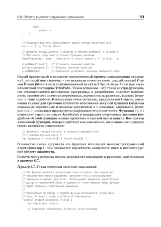 8.8. Область видимости функций и замыкания                                  161

            else
                   value = v;
       };
   }
   // Следующий фрагмент демонстрирует работу метода makeProperty().
   var o = {}; // Пустой объект
   // Добавить методы доступа к свойству с именами getName() и setName()
   // Обеспечить допустимость только строковых значений
   makeProperty(o, "Name", function(x) { return typeof x == "string"; });
   o.setName("Frank"); // Установить значение свойства
   print(o.getName( )); // Получить значение свойства
   o.setName(0);        // Попытаться установить значение ошибочного типа
Самый практичный и наименее искусственный пример использования замыка
ний, который мне известен, – это механизм точек останова, разработанный Сти
вом Йеном (Steve Yen) и опубликованный на сайте http://trimpath.com как часть
клиентской платформы TrimPath. Точка останова – это точка внутри функции,
где останавливается исполнение программы, и разработчик получает возмож
ность просмотреть значения переменных, вычислить выражения, вызвать функ
ции и тому подобное. В механизме точек останова, придуманном Стивом, замы
кания служат для хранения контекста исполнения текущей функции (включая
локальные переменные и входные аргументы) и с помощью глобальной функ
ции eval() позволяют просмотреть содержимое этого контекста. Функция eval()
исполняет строки на языке JavaScript и возвращает полученные значения (по
дробнее об этой функции можно прочитать в третьей части книги). Вот пример
вложенной функции, которая работает как замыкание, выполняющее проверку
своего контекста исполнения:
   // Запомнить текущий контекст и позволить проверить его
   // с помощью функции eval( )
   var inspector = function($) { return eval($); }
В качестве имени аргумента эта функция использует малораспространенный
идентификатор $, чем снижается вероятность конфликта имен в инспектируе
мой области видимости.
Создать точку останова можно, передав это замыкание в функцию, как показано
в примере 8.7.
Пример 8.7. Точки останова на основе замыканий
   // Эта функция является реализацией точки останова. Она предлагает
   // пользователю ввести выражение, вычисляет его с использованием
   // замыкания и выводит результат. Используемое замыкание предоставляет
   // доступ к проверяемой области видимости, таким образом любая функция
   // будет создавать собственное замыкание.
   //
   // Реализовано по образу и подобию функции breakpoint() Стива Йена
   // http://trimpath.com/project/wiki/TrimBreakpoint
   function inspect(inspector, title) {
       var expression, result;
       // Существует возможность отключать точки останова
 