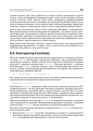 8.9. Конструктор Function()                                               163

стороне клиента. Для этих элементов на стороне клиента выполняется подсчет
ссылок, и они утилизируются интерпретатором, только когда значение счетчика
ссылок достигает нуля. Однако такая схема оказывается неработоспособной
в случае циклических ссылок, например, когда базовый JavaScript объект ссыла
ется на элемент документа, а этот элемент имеет свойство (например, обработчик
события), которое, в свою очередь, хранит ссылку на базовый JavaScript объект.
Такого рода циклические ссылки часто возникают при работе с замыканиями.
При использовании техники замыканий не забывайте, что объект вызова замк
нутой функции, включающий в себя все аргументы функции и локальные пере
менные, будет продолжать существовать до тех пор, пока существует само замы
кание. Если какие либо аргументы функции или локальные переменные ссыла
ются на объект, может возникнуть утечка памяти.
Обсуждение этой проблемы выходит за рамки темы книги. За дополнительной
информацией обращайтесь по адресу: http://msdn.microsoft.com/library/en us/
IETechCol/dnwebgen/ie_leak_patterns.asp.


8.9. Конструктор Function()
Как уже говорилось ранее, функции обычно определяются с помощью ключево
го слова function либо в форме определения функции, либо посредством функ
ционального литерала. Однако помимо этого существует возможность создания
функций с помощью конструктора Function(). Создание функций с помощью
конструктора Function() обычно сложнее, чем с помощью функционального ли
терала, поэтому такая методика распространена не так широко. Вот пример соз
дания функции подобным образом:
    var f = new Function("x", "y", "return x*y;");

Эта строка создает новую функцию, более или менее эквивалентную функции,
определенной с помощью более привычного синтаксиса:
    function f(x, y) { return x*y; }

Конструктор Function() принимает любое количество строковых аргументов. По
следний аргумент – это тело функции. Он может содержать произвольные Java
Script инструкции, отделенные друг от друга точками с запятой. Все остальные
аргументы конструктора представляют собой строки, задающие имена парамет
ров определяемой функции. Если вы определяете функцию без аргументов, кон
структору передается только одна строка – тело функции.
Обратите внимание: конструктору Function() не передается аргумент, задающий
имя создаваемой им функции. Неименованные функции, созданные с помощью
конструктора Function(), иногда называются анонимными функциями.
Есть несколько моментов, связанных с конструктором Function(), о которых сле
дует упомянуть особо:
•   Конструктор Function() позволяет динамически создавать и компилировать
    функции во время исполнения программы. В чем то он напоминает функцию
    eval() (за информацией обращайтесь к третьей части книги).
 