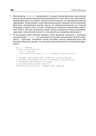 164                                                                     Глава 8. Функции


•   Конструктор Function() компилирует и создает новую функцию при каждом
    вызове. Если вызов конструктора производится в теле цикла или часто вызы
    ваемой функции, это может отрицательно сказаться на производительности
    программы. В противовес этому функциональные литералы или вложенные
    функции, находящиеся внутри цикла, не перекомпилируются на каждой
    итерации, а кроме того, в случае литералов не создается новый объект функ
    ции. (Хотя, как уже отмечалось ранее, может создаваться новое замыкание,
    хранящее лексический контекст, в котором была определена функция.)
•   И последний очень важный момент: когда функция создается с помощью
    конструктора Function(), не учитывается текущая лексическая область види
    мости – функции, созданные таким способом, всегда компилируются как
    функции верхнего уровня, что наглядно демонстрируется в следующем фраг
    менте:
      var y = "глобальная";
      function constructFunction() {
          var y = "локальная";
          return new Function("return y"); // Не сохраняет локальный контекст!
      }
      // Следующая строка выведет слово "глобальная", потому что функция,
      // созданная конструктором Function(), не использует локальный контекст.
      // Если функция была определена как литерал,
      // эта строка вывела бы слово "локальная".
      alert(constructFunction()()); // Выводит слово "глобальная"
 