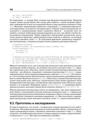 166                                          Глава 9. Классы, конструкторы и прототипы


  var array = new Array(10);
  var today = new Date( );
За оператором new должно быть указано имя функции конструктора. Оператор
создает новый пустой объект без каких либо свойств, а затем вызывает функ
цию, передавая ей только что созданный объект в виде значения ключевого слова
this. Функция, применяемая совместно с оператором new, называется функцией
конструктором, или просто конструктором. Главная задача конструктора за
ключается в инициализации вновь созданного объекта – установке всех его
свойств, которые необходимо инициализировать до того, как объект сможет ис
пользоваться программой. Чтобы определить собственный конструктор, доста
точно написать функцию, добавляющую новые свойства к объекту, на который
ссылается ключевое слово this. В следующем фрагменте приводится определе
ние конструктора, с помощью которого затем создаются два новых объекта:
  // Определяем конструктор.
  // Обратите внимание, как инициализируется объект с помощью "this".
  function Rectangle(w, h) {
      this.width = w;
      this.height = h;
  }
  // Вызываем конструктор для создания двух объектов Rectangle. Мы передаем ширину и высоту
  // конструктору, чтобы можно было правильно проинициализировать оба новых объекта.
  var rect1 = new Rectangle(2, 4);    // rect1 = { width:2, height:4 };
  var rect2 = new Rectangle(8.5, 11); // rect2 = { width:8.5, height:11 };
Обратите внимание на то, как конструктор использует свои аргументы для ини
циализации свойств объекта, на который ссылается ключевое слово this. Здесь
мы определили класс объектов, просто создав соответствующую функцию кон
структор – все объекты, созданные с помощью конструктора Rectangle(), гаран
тированно будут иметь инициализированные свойства width и height. Это означа
ет, что учитывая данное обстоятельство, можно организовать единообразную ра
боту со всеми объектами класса Rectangle. Поскольку каждый конструктор опре
деляет отдельный класс объектов, стилистически очень важно присвоить такое
имя функции конструктору, которое будет явно отражать класс объектов, созда
ваемых с ее помощью. Например, строка new Rectangle(1, 2), создающая объект
прямоугольника, выглядит гораздо более понятно, нежели new init_rect(1, 2).
Обычно функции конструкторы ничего не возвращают, они лишь инициализи
руют объект, полученный в качестве значения ключевого слова this. Однако для
конструкторов допускается возможность возвращать объект, в этом случае возвра
щаемый объект становится значением выражения new. При этом объект, передан
ный конструктору в виде значения ключевого слова this, просто уничтожается.

9.2. Прототипы и наследование
В главе 8 говорилось, что метод – это функция, которая вызывается как свойст
во объекта. Когда функция вызывается таким способом, объект, посредством ко
торого производится вызов, становится значением ключевого слова this. Пред
положим, что необходимо рассчитать площадь прямоугольника, представленно
го объектом Rectangle. Вот один из возможных способов:
  function computeAreaOfRectangle(r) { return r.width * r.height; }
 