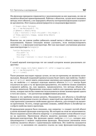 9.2. Прототипы и наследование                                              167

Эта функция прекрасно справляется с возложенными на нее задачами, но она не
является объектно ориентированной. Работая с объектом, лучше всего вызывать
методы этого объекта, а не передавать объекты посторонним функциям в качест
ве аргументов. Этот подход демонстрируется в следующем фрагменте:
   // Создать объект Rectangle
   var r = new Rectangle(8.5, 11);
   // Добавить к объекту метод
   r.area = function() { return this.width * this.height; }
   // Теперь рассчитать площадь, вызвав метод объекта
   var a = r.area();
Конечно же, не совсем удобно добавлять новый метод к объекту перед его ис
пользованием. Однако ситуацию можно улучшить, если инициализировать
свойство area в функции конструкторе. Вот как выглядит улучшенная реализа
ция конструктора Rectangle():
   function Rectangle(w, h) {
       this.width = w;
       this.height = h;
       this.area = function( ) { return this.width * this.height; }
   }
С новой версией конструктора тот же самый алгоритм можно реализовать по
другому:
   // Найти площадь листа бумаги формата U.S. Letter в квадратных дюймах
   var r = new Rectangle(8.5, 11);
   var a = r.area();
Такое решение выглядит гораздо лучше, но оно по прежнему не является опти
мальным. Каждый созданный прямоугольник будет иметь три свойства. Свойст
ва width и height могут иметь уникальные значения для каждого прямоугольни
ка, но свойство area каждого отдельно взятого объекта Rectangle всегда будет
ссылаться на одну и ту же функцию (разумеется, это свойство можно изменить
в процессе работы, но, как правило, предполагается, что методы объекта не
должны меняться). Применение отдельных свойств для хранения методов объ
ектов, которые могли бы совместно использоваться всеми экземплярами одного
и того же класса, – это достаточно неэффективное решение.
Однако и эту проблему можно решить. Оказывается, все объекты в JavaScript
содержат внутреннюю ссылку на объект, известный как прототип. Любые свой
ства прототипа становятся свойствами другого объекта, для которого он являет
ся прототипом. То есть, говоря другими словами, любой объект в JavaScript на
следует свойства своего прототипа.
В предыдущем разделе было показано, как оператор new создает пустой объект
и затем вызывает функцию конструктор. Но история на этом не заканчивается.
После создания пустого объекта оператор new устанавливает в этом объекте ссыл
ку на прототип. Прототипом объекта является значение свойства prototype
функции конструктора. Все функции имеют свойство prototype, которое ини
циализируется в момент определения функции. Начальным значением этого
свойства является объект с единственным свойством. Это свойство называется
constructor и значением его является ссылка на саму функцию конструктор,
 