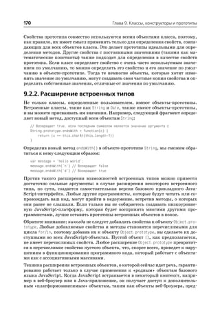 170                                           Глава 9. Классы, конструкторы и прототипы


Свойства прототипа совместно используются всеми объектами класса, поэтому,
как правило, их имеет смысл применять только для определения свойств, совпа
дающих для всех объектов класса. Это делает прототипы идеальными для опре
деления методов. Другие свойства с постоянными значениями (такими как ма
тематические константы) также подходят для определения в качестве свойств
прототипа. Если класс определяет свойство с очень часто используемым значе
нием по умолчанию, то можно определить это свойство и его значение по умол
чанию в объекте прототипе. Тогда те немногие объекты, которые хотят изме
нить значение по умолчанию, могут создавать свои частные копии свойства и оп
ределять собственные значения, отличные от значения по умолчанию.

9.2.2. Расширение встроенных типов
Не только классы, определенные пользователем, имеют объекты прототипы.
Встроенные классы, такие как String и Date, также имеют объекты прототипы,
и вы можете присваивать им значения. Например, следующий фрагмент опреде
ляет новый метод, доступный всем объектам String:
  // Возвращает true, если последним символом является значение аргумента c
  String.prototype.endsWith = function(c) {
      return (c == this.charAt(this.length 1))
  }
Определив новый метод endsWith() в объекте прототипе String, мы сможем обра
титься к нему следующим образом:
  var message = "hello world";
  message.endsWith('h') // Возвращает false
  message.endsWith('d') // Возвращает true
Против такого расширения возможностей встроенных типов можно привести
достаточно сильные аргументы: в случае расширения некоторого встроенного
типа, по сути, создается самостоятельная версия базового прикладного Java
Script интерфейса. Любые другие программисты, которые будут читать или со
провождать ваш код, могут прийти в недоумение, встретив методы, о которых
они ранее не слышали. Если только вы не собираетесь создавать низкоуровне
вую JavaScript платформу, которая будет воспринята многими другими про
граммистами, лучше оставить прототипы встроенных объектов в покое.
Обратите внимание: никогда не следует добавлять свойства к объекту Object.pro
totype. Любые добавляемые свойства и методы становятся перечислимыми для
цикла for/in, поэтому добавив их к объекту Object.prototype, вы сделаете их до
ступными во всех JavaScript объектах. Пустой объект {}, как предполагается,
не имеет перечислимых свойств. Любое расширение Object.prototype превратит
ся в перечислимое свойство пустого объекта, что, скорее всего, приведет к нару
шениям в функционировании программного кода, который работает с объекта
ми как с ассоциативными массивами.
Техника расширения встроенных объектов, о которой сейчас идет речь, гаранти
рованно работает только в случае применения к «родным» объектам базового
языка JavaScript. Когда JavaScript встраивается в некоторый контекст, напри
мер в веб броузер или в Java приложение, он получает доступ к дополнитель
ным «платформозависимым» объектам, таким как объекты веб броузера, пред
 
