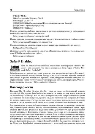 18                                                                 Предисловие


     O’Reilly Media
     1005 Gravenstein Highway North
     Sebastopol, CA 95472
     (800) 998 9938 (в Соединенных Штатах Америки или в Канаде)
     (707) 829 0515 (международный)
     (707) 829 0104 (факс)
Список опечаток, файлы с примерами и другую дополнительную информацию
вы найдете на сайте книги по адресу:
   http://www.oreilly.com/catalog/jscript5
Кроме того, все примеры, описываемые в книге, можно загрузить с сайта авторов:
  http://www.davidflanagan.com/javascript5
Свои пожелания и вопросы технического характера отправляйте по адресу:
   bookquestions@oreilly.com
Дополнительную информацию о книгах, обсуждения, центр ресурсов издатель
ства O’Reilly вы найдете на сайте:
   http://www.oreilly.com


Safari® Enabled
            Если на обложке технической книги есть пиктограмма «Safari® En
            abled», это означает, что книга доступна в Сети через O’Reilly Net
            work Safari Bookshelf.
Safari предлагает намного лучшее решение, чем электронные книги. Это вирту
альная библиотека, позволяющая без труда находить тысячи лучших техниче
ских книг, вырезать и вставлять примеры кода, загружать главы и находить бы
стрые ответы, когда требуется наиболее верная и свежая информация. Она сво
бодно доступна по адресу http://safari.oreilly.com.

Благодарности
Брендан Эйх (Brendan Eich) из Mozilla – один из создателей и главный новатор
JavaScript. Я и другие JavaScript программисты в неоплатном долгу перед ним
за разработку JavaScript и за то, что в его сумасшедшем графике нашлось время
для ответов на наши вопросы, причем он даже требовал еще вопросов. Брендан
не только терпеливо отвечал на мои многочисленные вопросы, но и прочитал
первое и третье издания этой книги и дал очень полезные комментарии к ним.
Это руководство получило благословение первоклассных технических рецензен
тов, комментарии которых весьма способствовали улучшению этой книги. Ари
стотель Пагальциc (Aristotle Pagatzis) (http://plasmasturm.org) рецензировал
новый материал о функциях, а также главы, в которых в этом издании приво
дится описание классов и пространств имен. Он с особым тщанием просмотрел
программный код примеров и дал весьма ценные комментарии. Дуглас Крок
форд (Douglas Crockford) (http://www.crockford.com) рецензировал новый мате
риал о функциях и классах. Норрис Бойд (Norris Boyd), создатель интерпретато
ра Rhino для JavaScript, рецензировал главу, в которой описывается механизм
 