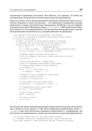 9.2. Прототипы и наследование                                                        171

ставляющие содержимое документа. Эти объекты, как правило, не имеют ни
конструктора, ни прототипа и потому недоступны для расширения.
Один из случаев, когда можно расширять прототипы встроенных объектов дос
таточно безопасно и даже желательно, – это добавление стандартных методов
прототипов в старых несовместимых реализациях JavaScript, где эти свойства
и методы отсутствуют. Например, метод Function.apply() в Microsoft Internet Exp
lorer версий 4 и 5 не поддерживается. Это достаточно важная функция, поэтому
иногда вам может встретиться код, который добавляет эту функцию:
   // Если функция Function.apply() не реализована, можно добавить
   // этот фрагмент, основанный на разработках Аарона Будмана (Aaron Boodman).
   if (!Function.prototype.apply) {
       // Вызвать эту функцию как метод заданного объекта с указанными
       // параметрами. Для этих целей здесь используется функция eval()
       Function.prototype.apply = function(object, parameters) {
           var f = this;                // Вызываемая функция
           var o = object || window;    // Объект, через который выполняется вызов
           var args = parameters || []; // Передаваемые аргументы
            // Временно превратить функцию в метод объекта o.
            // Для этого выбирается имя метода, которое скорее всего отсутствует
            o._$_apply_$_ = f;
            // Вызов метода выполняется с помощью eval().
            // Для этого необходимо сконструировать строку вызова.
            // В первую очередь собирается список аргументов.
            var stringArgs = [];
            for(var i = 0; i < args.length; i++)
                stringArgs[i] = "args[" + i + "]";
            // Объединить строки с аргументами в единый список,
            // разделив аргументы запятыми.
            var arglist = stringArgs.join(",");
            // Теперь собрать всю строку вызова метода
            var methodcall = "o._$_apply_$_(" + arglist + ");";
            // С помощью функции eval() вызвать метод
            var result = eval(methodcall);
            // Удалить метод из объекта
            delete o._$_apply_$_;
            // И вернуть результат
            return result;
       };
   }
В качестве еще одного примера рассмотрим новые методы массивов, реализован
ные в Firefox 1.5 (см. раздел 7.7.10). Если необходимо задействовать метод Ar
ray.map() и при этом желательно сохранить совместимость с платформами, где
этот метод не поддерживается, можно воспользоваться следующим фрагментом:
   // Array.map() вызывает функцию f для каждого элемента массива
   // и возвращает новый массив, содержащий результаты каждого вызова функции.
   // Если map() вызывается с двумя аргументами, функция f вызывается как метод
 