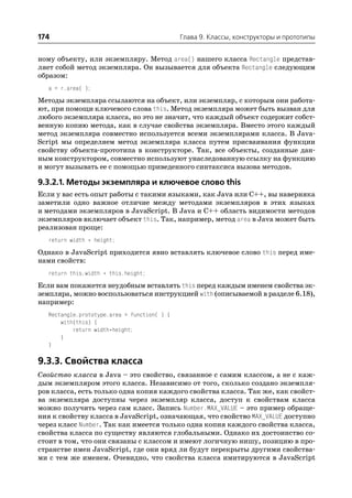 174                                           Глава 9. Классы, конструкторы и прототипы


ному объекту, или экземпляру. Метод area() нашего класса Rectangle представ
ляет собой метод экземпляра. Он вызывается для объекта Rectangle следующим
образом:
   a = r.area( );
Методы экземпляра ссылаются на объект, или экземпляр, с которым они работа
ют, при помощи ключевого слова this. Метод экземпляра может быть вызван для
любого экземпляра класса, но это не значит, что каждый объект содержит собст
венную копию метода, как в случае свойства экземпляра. Вместо этого каждый
метод экземпляра совместно используется всеми экземплярами класса. В Java
Script мы определяем метод экземпляра класса путем присваивания функции
свойству объекта прототипа в конструкторе. Так, все объекты, созданные дан
ным конструктором, совместно используют унаследованную ссылку на функцию
и могут вызывать ее с помощью приведенного синтаксиса вызова методов.

9.3.2.1. Методы экземпляра и ключевое слово this
Если у вас есть опыт работы с такими языками, как Java или C++, вы наверняка
заметили одно важное отличие между методами экземпляров в этих языках
и методами экземпляров в JavaScript. В Java и C++ область видимости методов
экземпляров включает объект this. Так, например, метод area в Java может быть
реализован проще:
   return width * height;
Однако в JavaScript приходится явно вставлять ключевое слово this перед име
нами свойств:
   return this.width * this.height;
Если вам покажется неудобным вставлять this перед каждым именем свойства эк
земпляра, можно воспользоваться инструкцией with (описываемой в разделе 6.18),
например:
   Rectangle.prototype.area = function( ) {
       with(this) {
           return width*height;
       }
   }

9.3.3. Свойства класса
Свойство класса в Java – это свойство, связанное с самим классом, а не с каж
дым экземпляром этого класса. Независимо от того, сколько создано экземпля
ров класса, есть только одна копия каждого свойства класса. Так же, как свойст
ва экземпляра доступны через экземпляр класса, доступ к свойствам класса
можно получить через сам класс. Запись Number.MAX_VALUE – это пример обраще
ния к свойству класса в JavaScript, означающая, что свойство MAX_VALUE доступно
через класс Number. Так как имеется только одна копия каждого свойства класса,
свойства класса по существу являются глобальными. Однако их достоинство со
стоит в том, что они связаны с классом и имеют логичную нишу, позицию в про
странстве имен JavaScript, где они вряд ли будут перекрыты другими свойства
ми с тем же именем. Очевидно, что свойства класса имитируются в JavaScript
 