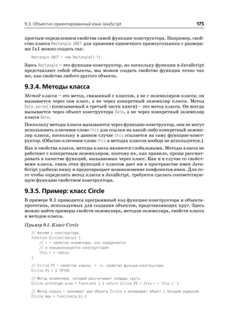 9.3. Объектно ориентированный язык JavaScript                                         175

простым определением свойства самой функции конструктора. Например, свой
ство класса Rectangle.UNIT для хранения единичного прямоугольника с размера
ми 1x1 можно создать так:
   Rectangle.UNIT = new Rectangle(1,1);
Здесь Rectangle – это функция конструктор, но поскольку функции в JavaScript
представляют собой объекты, мы можем создать свойство функции точно так
же, как свойства любого другого объекта.

9.3.4. Методы класса
Метод класса – это метод, связанный с классом, а не с экземпляром класса; он
вызывается через сам класс, а не через конкретный экземпляр класса. Метод
Date.parse() (описываемый в третьей части книги) – это метод класса. Он всегда
вызывается через объект конструктора Date, а не через конкретный экземпляр
класса Date.
Поскольку методы класса вызываются через функцию конструктор, они не могут
использовать ключевое слово this для ссылки на какой либо конкретный экземп
ляр класса, поскольку в данном случае this ссылается на саму функцию конст
руктор. (Обычно ключевое слово this в методах классов вообще не используется.)
Как и свойства класса, методы класса являются глобальными. Методы класса не
работают с конкретным экземпляром, поэтому их, как правило, проще рассмат
ривать в качестве функций, вызываемых через класс. Как и в случае со свойст
вами класса, связь этих функций с классом дает им в пространстве имен Java
Script удобную нишу и предотвращает возникновение конфликтов имен. Для то
го чтобы определить метод класса в JavaScript, требуется сделать соответствую
щую функцию свойством конструктора.

9.3.5. Пример: класс Circle
В примере 9.1 приводится программный код функции конструктора и объекта
прототипа, используемых для создания объектов, представляющих круг. Здесь
можно найти примеры свойств экземпляра, методов экземпляра, свойств класса
и методов класса.
Пример 9.1. Класс Circle
   // Начнем с конструктора.
   function Circle(radius) {
       // r – свойство экземпляра, оно определяется
       // и инициализируется конструктором.
       this.r = radius;
   }
   // Circle.PI – свойство класса, т. е. свойство функции конструктора.
   Circle.PI = 3.14159;
   // Метод экземпляра, который рассчитывает площадь круга.
   Circle.prototype.area = function( ) { return Circle.PI * this.r * this.r; }
   // Метод класса – принимает два объекта Circle и возвращает объект с большим радиусом.
   Circle.max = function(a,b) {
 