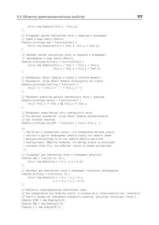 9.3. Объектно ориентированный язык JavaScript                                          177

        return new Complex( this.x, this.y);
   };
   // Складывает данное комплексное число с заданным и возвращает
   // сумму в виде нового объекта.
   Complex.prototype.add = function(that) {
       return new Complex(this.x + that.x, this.y + that.y);
   }
   // Умножает данное комплексное число на заданное и возвращает
   // произведение в виде нового объекта.
   Complex.prototype.multiply = function(that) {
       return new Complex(this.x * that.x this.y * that.y,
                          this.x * that.y + this.y * that.x);
   }
   // Преобразует объект Complex в строку в понятном формате.
   // Вызывается, когда объект Complex используется как строка.
   Complex.prototype.toString = function() {
       return "{" + this.x + "," + this.y + "}";
   };
   // Проверяет равенство данного комплексного числа с заданным.
   Complex.prototype.equals = function(that) {
       return this.x == that.x && this.y == that.y;
   }
   // Возвращает вещественную часть комплексного числа.
   // Эта функция вызывается, когда объект Complex рассматривается
   // как числовое значение.
   Complex.prototype.valueOf = function() { return this.x; }
   /*
    * Третий шаг в определении класса – это определение методов класса,
    * констант и других необходимых свойств класса как свойств самой
    * функции конструктора (а не как свойств объекта прототипа
    * конструктора). Обратите внимание, что методы класса не используют
    * ключевое слово this, они работают только со своими аргументами.
    */
   // Складывает два комплексных числа и возвращает результат.
   Complex.add = function (a, b) {
       return new Complex(a.x + b.x, a.y + b.y);
   };
   // Умножает два комплексных числа и возвращает полученное произведение.
   Complex.multiply = function(a, b) {
       return new Complex(a.x * b.x a.y * b.y,
                          a.x * b.y + a.y * b.x);
   };
   // Несколько предопределенных комплексных чисел.
   // Они определяются как свойства класса, в котором могут использоваться как "константы".
   // (Хотя в JavaScript невозможно определить свойства, доступные только для чтения.)
   Complex.ZERO = new Complex(0,0);
   Complex.ONE = new Complex(1,0);
   Complex.I = new Complex(0,1);
 