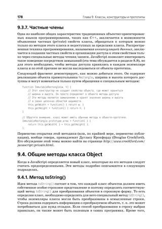 178                                           Глава 9. Классы, конструкторы и прототипы


9.3.7. Частные члены
Одна из наиболее общих характеристик традиционных объектно ориентирован
ных языков программирования, таких как C++, заключается в возможности
объявления частных (private) свойств класса, обращаться к которым можно
только из методов этого класса и недоступных за пределами класса. Распростра
ненная техника программирования, называемая инкапсуляцией данных, заклю
чается в создании частных свойств и организации доступа к этим свойствам толь
ко через специальные методы чтения/записи. JavaScript позволяет имитировать
такое поведение посредством замыканий (эта тема обсуждается в разделе 8.8), но
для этого необходимо, чтобы методы доступа хранились в каждом экземпляре
класса и по этой причине не могли наследоваться от объекта прототипа.
Следующий фрагмент демонстрирует, как можно добиться этого. Он содержит
реализацию объекта прямоугольника Rectangle, ширина и высота которого дос
тупны и могут изменяться только путем обращения к специальным методам:
   function ImmutableRectangle(w, h) {
       // Этот конструктор не создает свойства объекта, где может храниться
       // ширина и высота. Он просто определяет в объекте методы доступа
       // Эти методы являются замыканиями и хранят значения ширины и высоты
       // в своих цепочках областей видимости.
       this.getWidth = function() { return w; }
       this.getHeight = function() { return h; }
   }
   // Обратите внимание: класс может иметь обычные методы в объекте прототипе.
   ImmutableRectangle.prototype.area = function( ) {
       return this.getWidth( ) * this.getHeight( );
   };
Первенство открытия этой методики (или, по крайней мере, первенство публи
кации), вообще говоря, принадлежит Дугласу Крокфорду (Douglas Crockford).
Его обсуждение этой темы можно найти на странице http://www.crockford.com/
javascript/private.html.


9.4. Общие методы класса Object
Когда в JavaScript определяется новый класс, некоторые из его методов следует
считать предопределенными. Эти методы подробно описываются в следующих
подразделах.

9.4.1. Метод toString()
Идея метода toString() состоит в том, что каждый класс объектов должен иметь
собственное особое строковое представление и поэтому определять соответствую
щий метод toString() для преобразования объектов в строковую форму. То есть
определяя класс, необходимо определить для него специальный метод toString(),
чтобы экземпляры класса могли быть преобразованы в осмысленные строки.
Строка должна содержать информацию о преобразуемом объекте, т. к. это может
потребоваться для нужд отладки. Если способ преобразования в строку выбран
правильно, он также может быть полезным в самих программах. Кроме того,
 