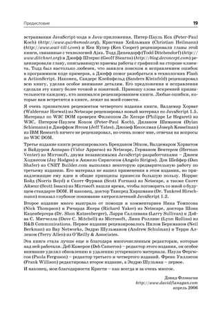Предисловие                                                                 19

встраивания JavaScript кода в Java приложения. Питер Пауль Кох (Peter Paul
Koch) (http://www.quirksmode.org), Кристиан Хейльманн (Christian Heilmann)
(http://www.wait till i.com) и Кен Купер (Ken Cooper) рецензировали главы этой
книги, связанные с технологией Ajax. Тодд Дихендорф (Todd Ditchendorf) (http://
www.ditchnet.org) и Джефф Штернс (Geoff Stearns) (http://blog.deconcept.com) ре
цензировали главу, описывающую приемы работы с графикой на стороне клиен
та. Тодд был настолько любезен, что занялся поиском и исправлением ошибок
в программном коде примеров, а Джефф помог разобраться в технологиях Flash
и ActionScript. Наконец, Сандерс Клейнфельд (Sanders Kleinfeld) рецензировал
всю книгу, уделяя особое внимание деталям. Его предложения и исправления
сделали эту книгу более точной и понятной. Приношу слова искренней призна
тельности каждому, кто занимался рецензированием книги. Любые ошибки, ко
торые вам встретятся в книге, лежат на моей совести.
Я очень признателен рецензентам четвертого издания книги. Валдемар Хорват
(Waldermar Horwat) из Netscape рецензировал новый материал по JavaScript 1.5.
Материал по W3C DOM проверен Филиппом Ле Хегаре (Philippe Le Hegaret) из
W3C, Питером Паулем Кохом (Peter Paul Koch), Диланом Шиманом (Dylan
Schiemann) и Джеффом Ятсом (Jeff Yates). Джозеф Кесселман (Joseph Kesselman)
из IBM Research ничего не рецензировал, но очень помог мне, отвечая на вопросы
по W3C DOM.
Третье издание книги рецензировалось Бренданом Эйхом, Валдемаром Хорватом
и Вайдуром Аппарао (Vidur Apparao) из Netscape, Германом Вентером (Herman
Venter) из Microsoft, двумя независимыми JavaScript разработчиками – Джеем
Ходжесом (Jay Hodges) и Анжело Сиригосом (Angelo Sirigos). Дэн Шейфер (Dan
Shafer) из CNET Builder.com выполнил некоторую предварительную работу по
третьему изданию. Его материал не нашел применения в этом издании, но при
надлежащие ему идеи и общие принципы принесли большую пользу. Норрис
Бойд (Norris Boyd) и Скотт Фурман (Scott Furman) из Netscape, а также Скотт
Айзекс (Scott Issacs) из Microsoft нашли время, чтобы поговорить со мной о буду
щем стандарте DOM. И наконец, доктор Танкред Хиршманн (Dr. Tankred Hirsch
mann) показал глубокое понимание хитросплетений JavaScript 1.2.
Второе издание много выиграло от помощи и комментариев Ника Томпсона
(Nick Thompson) и Ричарда Якера (Richard Yaker) из Netscape, доктора Шона
Каценбергера (Dr. Shon Katzenberger), Ларри Салливана (Larry Sullivan) и Дэй
ва С. Митчелла (Dave C. Mitchell) из Microsoft, Линн Роллинс (Lynn Rollins) из
R&B Communications. Первое издание рецензировалось Нилом Беркманом (Neil
Berkman) из Bay Networks, Эндрю Шульманом (Andrew Schulman) и Терри Ал
леном (Terry Allen) из O’Reilly & Associates.
Эта книга стала лучше еще и благодаря многочисленным редакторам, которые
над ней работали. Деб Камерон (Deb Cameron) – редактор этого издания, он особое
внимание уделял обновлению и удалению устаревшего материала. Паула Фергю
сон (Paula Ferguson) – редактор третьего и четвертого изданий. Френк Уиллисон
(Frank Willison) редактировал второе издание, а Эндрю Шульман – первое.
И наконец, мои благодарности Кристи – как всегда и за очень многое.
                                                               Дэвид Флэнаган
                                                  http://www.davidflanagan.com
                                                                   апрель 2006
 