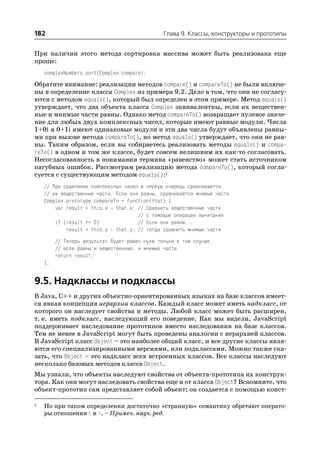 182                                             Глава 9. Классы, конструкторы и прототипы


При наличии этого метода сортировка массива может быть реализована еще
проще:
    complexNumbers.sort(Complex.compare);

Обратите внимание: реализации методов compare() и compareTo() не были включе
ны в определение класса Complex из примера 9.2. Дело в том, что они не согласу
ются с методом equals(), который был определен в этом примере. Метод equals()
утверждает, что два объекта класса Complex эквивалентны, если их веществен
ные и мнимые части равны. Однако метод compareTo() возвращает нулевое значе
ние для любых двух комплексных чисел, которые имеют равные модули. Числа
1+0i и 0+1i имеют одинаковые модули и эти два числа будут объявлены равны
ми при вызове метода compareTo(), но метод equals() утверждает, что они не рав
ны. Таким образом, если вы собираетесь реализовать методы equals() и compa
reTo() в одном и том же классе, будет совсем нелишним их как то согласовать.
Несогласованность в понимании термина «равенство» может стать источником
пагубных ошибок. Рассмотрим реализацию метода compareTo(), который согла
суется с существующим методом equals():1
    // При сравнении комплексных чисел в первую очередь сравниваются
    // их вещественные части. Если они равны, сравниваются мнимые части
    Complex.prototype.compareTo = function(that) {
        var result = this.x that.x; // Сравнить вещественные части
                                      // с помощью операции вычитания
        if (result == 0)              // Если они равны...
            result = this.y that.y; // тогда сравнить мнимые части

         // Теперь результат будет равен нулю только в том случае,
         // если равны и вещественные, и мнимые части
         return result;
    };


9.5. Надклассы и подклассы
В Java, C++ и других объектно ориентированных языках на базе классов имеет
ся явная концепция иерархии классов. Каждый класс может иметь надкласс, от
которого он наследует свойства и методы. Любой класс может быть расширен,
т. е. иметь подкласс, наследующий его поведение. Как мы видели, JavaScript
поддерживает наследование прототипов вместо наследования на базе классов.
Тем не менее в JavaScript могут быть проведены аналогии с иерархией классов.
В JavaScript класс Object – это наиболее общий класс, и все другие классы явля
ются его специализированными версиями, или подклассами. Можно также ска
зать, что Object – это надкласс всех встроенных классов. Все классы наследуют
несколько базовых методов класса Object.
Мы узнали, что объекты наследуют свойства от объекта прототипа их конструк
тора. Как они могут наследовать свойства еще и от класса Object? Вспомните, что
объект прототип сам представляет собой объект; он создается с помощью конст

1   Но при таком определении достаточно «странную» семантику обретают операто
    ры отношения < и >. – Примеч. науч. ред.
 