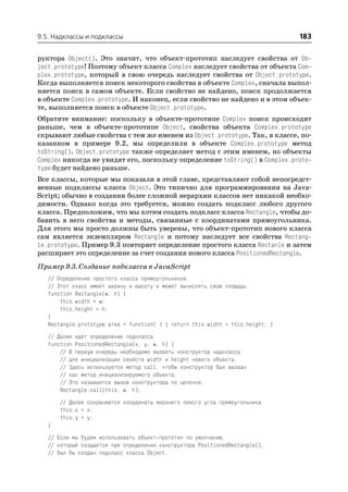 9.5. Надклассы и подклассы                                                       183

руктора Object(). Это значит, что объект прототип наследует свойства от Ob
ject.prototype! Поэтому объект класса Complex наследует свойства от объекта Com
plex.prototype, который в свою очередь наследует свойства от Object.prototype.
Когда выполняется поиск некоторого свойства в объекте Complex, сначала выпол
няется поиск в самом объекте. Если свойство не найдено, поиск продолжается
в объекте Complex.prototype. И наконец, если свойство не найдено и в этом объек
те, выполняется поиск в объекте Object.prototype.
Обратите внимание: поскольку в объекте прототипе Complex поиск происходит
раньше, чем в объекте прототипе Object, свойства объекта Complex.prototype
скрывают любые свойства с тем же именем из Object.prototype. Так, в классе, по
казанном в примере 9.2, мы определили в объекте Complex.prototype метод
toString(). Object.prototype также определяет метод с этим именем, но объекты
Complex никогда не увидят его, поскольку определение toString() в Complex.proto
type будет найдено раньше.
Все классы, которые мы показали в этой главе, представляют собой непосредст
венные подклассы класса Object. Это типично для программирования на Java
Script; обычно в создании более сложной иерархии классов нет никакой необхо
димости. Однако когда это требуется, можно создать подкласс любого другого
класса. Предположим, что мы хотим создать подкласс класса Rectangle, чтобы до
бавить в него свойства и методы, связанные с координатами прямоугольника.
Для этого мы просто должны быть уверены, что объект прототип нового класса
сам является экземпляром Rectangle и потому наследует все свойства Rectang
le.prototype. Пример 9.3 повторяет определение простого класса Rectanle и затем
расширяет это определение за счет создания нового класса PositionedRectangle.
Пример 9.3. Создание подкласса в JavaScript
   // Определение простого класса прямоугольников.
   // Этот класс имеет ширину и высоту и может вычислять свою площадь
   function Rectangle(w, h) {
       this.width = w;
       this.height = h;
   }
   Rectangle.prototype.area = function( ) { return this.width * this.height; }
   // Далее идет определение подкласса
   function PositionedRectangle(x, y, w, h) {
       // В первую очередь необходимо вызвать конструктор надкласса
       // для инициализации свойств width и height нового объекта.
       // Здесь используется метод call, чтобы конструктор был вызван
       // как метод инициализируемого объекта.
       // Это называется вызов конструктора по цепочке.
       Rectangle.call(this, w, h);
       // Далее сохраняются координаты верхнего левого угла прямоугольника
       this.x = x;
       this.y = y;
   }
   // Если мы будем использовать объект прототип по умолчанию,
   // который создается при определении конструктора PositionedRectangle(),
   // был бы создан подкласс класса Object.
 