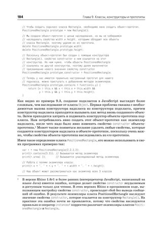 184                                            Глава 9. Классы, конструкторы и прототипы


    // Чтобы создать подкласс класса Rectangle, необходимо явно создать объект прототип.
    PositionedRectangle.prototype = new Rectangle();
    // Мы создали объект прототип с целью наследования, но мы не собираемся
    // наследовать свойства width и height, которыми обладают все объекты
    // класса Rectangle, поэтому удалим их из прототипа.
    delete PositionedRectangle.prototype.width;
    delete PositionedRectangle.prototype.height;
    // Поскольку объект прототип был создан с помощью конструктора
    // Rectangle(), свойство constructor в нем ссылается на этот
    // конструктор. Но нам нужно, чтобы объекты PositionedRectangle
    // ссылались на другой конструктор, поэтому далее выполняется
    // присваивание нового значения свойству constructor
    PositionedRectangle.prototype.constructor = PositionedRectangle;
    // Теперь у нас имеется правильно настроенный прототип для нашего
    // подкласса, можно приступать к добавлению методов экземпляров.
    PositionedRectangle.prototype.contains = function(x,y) {
        return (x > this.x && x < this.x + this.width &&
                y > this.y && y < this.y + this.height);
    }
Как видно из примера 9.3, создание подклассов в JavaScript выглядит более
сложным, чем наследование от класса Object. Первая проблема связана с необхо
димостью вызова конструктора надкласса из конструктора подкласса, причем
конструктор надкласса приходится вызывать как метод вновь созданного объек
та. Затем приходится хитрить и подменять конструктор объекта прототипа под
класса. Нам потребовалось явно создать этот объект прототип как экземпляр
надкласса, после чего надо было явно изменить свойство constructor объекта
прототипа.1 Может также появиться желание удалить любые свойства, которые
создаются конструктором надкласса в объекте прототипе, поскольку очень важ
но, чтобы свойства объекта прототипа наследовались из его прототипа.
Имея такое определение класса PositionedRectangle, его можно использовать в сво
их программах примерно так:
    var r = new PositionedRectangle(2,2,2,2);
    print(r.contains(3,3)); // Вызывается метод экземпляра
    print(r.area( ));       // Вызывается унаследованный метод экземпляра
    // Работа с полями экземпляра класса:
    print(r.x + ", " + r.y + ", " + r.width + ", " + r.height);
    // Наш объект может рассматриваться как экземпляр всех 3 классов

1   В версии Rhino 1.6r1 и более ранних (интерпретатор JavaScript, написанный на
    языке Java) имеется ошибка, которая делает свойство constructor неудаляемым
    и доступным только для чтения. В этих версиях Rhino в программном коде, вы
    полняющем настройку свойства constructor, происходит сбой без вывода сообще
    ний об ошибке. В результате экземпляры класса PositionedRectangle наследуют
    значение свойства constructor, которое ссылается на конструктор Rectangle(). На
    практике эта ошибка почти не проявляется, потому что свойства наследуются
    правильно и оператор instanceof корректно различает экземпляры классов Positi
    onedRectangle и Rectangle.
 