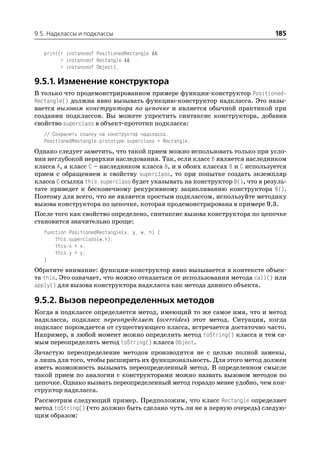 9.5. Надклассы и подклассы                                                  185

   print(r instanceof PositionedRectangle &&
         r instanceof Rectangle &&
         r instanceof Object);

9.5.1. Изменение конструктора
В только что продемонстрированном примере функция конструктор Positioned
Rectangle() должна явно вызывать функцию конструктор надкласса. Это назы
вается вызовом конструктора по цепочке и является обычной практикой при
создании подклассов. Вы можете упростить синтаксис конструктора, добавив
свойство superclass в объект прототип подкласса:
   // Сохранить ссылку на конструктор надкласса.
   PositionedRectangle.prototype.superclass = Rectangle;
Однако следует заметить, что такой прием можно использовать только при усло
вии неглубокой иерархии наследования. Так, если класс В является наследником
класса А, а класс С – наследником класса В, и в обоих классах В и С используется
прием с обращением к свойству superclass, то при попытке создать экземпляр
класса С ссылка this.superclass будет указывать на конструктор В(), что в резуль
тате приведет к бесконечному рекурсивному зацикливанию конструктора В().
Поэтому для всего, что не является простым подклассом, используйте методику
вызова конструктора по цепочке, которая продемонстрирована в примере 9.3.
После того как свойство определено, синтаксис вызова конструктора по цепочке
становится значительно проще:
   function PositionedRectangle(x, y, w, h) {
       this.superclass(w,h);
       this.x = x;
       this.y = y;
   }
Обратите внимание: функция конструктор явно вызывается в контексте объек
та this. Это означает, что можно отказаться от использования метода call() или
apply() для вызова конструктора надкласса как метода данного объекта.

9.5.2. Вызов переопределенных методов
Когда в подклассе определяется метод, имеющий то же самое имя, что и метод
надкласса, подкласс переопределяет (overrides) этот метод. Ситуация, когда
подкласс порождается от существующего класса, встречается достаточно часто.
Например, в любой момент можно определить метод toString() класса и тем са
мым переопределить метод toString() класса Object.
Зачастую переопределение методов производится не с целью полной замены,
а лишь для того, чтобы расширить их функциональность. Для этого метод должен
иметь возможность вызывать переопределенный метод. В определенном смысле
такой прием по аналогии с конструкторами можно назвать вызовом методов по
цепочке. Однако вызвать переопределенный метод гораздо менее удобно, чем кон
структор надкласса.
Рассмотрим следующий пример. Предположим, что класс Rectangle определяет
метод toString() (что должно быть сделано чуть ли не в первую очередь) следую
щим образом:
 