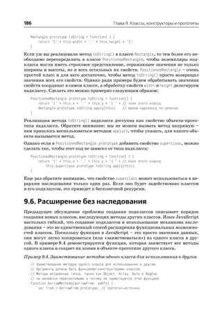 186                                           Глава 9. Классы, конструкторы и прототипы


   Rectangle.prototype.toString = function( ) {
       return "[" + this.width + "," + this.height + "]";
   }
Если уж вы реализовали метод toString() в классе Rectangle, то тем более его не
обходимо переопределить в классе PositionedRectangle, чтобы экземпляры под
класса могли иметь строковое представление, отражающее значения не только
ширины и высоты, но и всех остальных их свойств. PositionedRectangle – очень
простой класс и для него достаточно, чтобы метод toString() просто возвращал
значения всех его свойств. Однако ради примера будем обрабатывать значения
свойств координат в самом классе, а обработку свойств width и height делегируем
надклассу. Сделать это можно примерно следующим образом:
   PositionedRectangle.prototype.toString = function() {
       return "(" + this.x + "," + this.y + ") " + // поля этого класса
       Rectangle.prototype.toString.apply(this); // вызов надкласса по цепочке
   }
Реализация метода toString() надкласса доступна как свойство объекта прото
типа надкласса. Обратите внимание: мы не можем вызвать метод напрямую –
нам пришлось воспользоваться методом apply(), чтобы указать, для какого объ
екта вызывается метод.
Однако если в PositionedRectangle.prototype добавить свойство superclass, можно
сделать так, чтобы этот код не зависел от типа надкласса:
   PositionedRectangle.prototype.toString = function( ) {
       return "(" + this.x + "," + this.y + ") " + // поля этого класса
           this.superclass.prototype.toString.apply(this);
   }
Еще раз обратите внимание, что свойство superclass может использоваться в ие
рархии наследования только один раз. Если оно будет задействовано классом
и его подклассом, это приведет к бесконечной рекурсии.


9.6. Расширение без наследования
Предыдущее обсуждение проблемы создания подклассов описывает порядок
создания новых классов, наследующих методы других классов. Язык JavaScript
настолько гибкий, что создание подклассов и использование механизма насле
дования – это не единственный способ расширения функциональных возможно
стей классов. Поскольку функции в JavaScript – это просто значения данных,
они могут легко копироваться (или «заимствоваться») из одного класса в дру
гой. В примере 9.4 демонстрируется функция, которая заимствует все методы
одного класса и создает их копии в объекте прототипе другого класса.
Пример 9.4. Заимствование методов одного класса для использования в другом
   // Заимствование методов одного класса для использования в другом.
   // Аргументы должны быть функциями конструкторами классов.
   // Методы встроенных типов, таких как Object, Array, Date и RegExp
   // не являются перечислимыми и потому не заимствуются этой функцией.
   function borrowMethods(borrowFrom, addTo) {
       var from = borrowFrom.prototype; // прототип источник
 