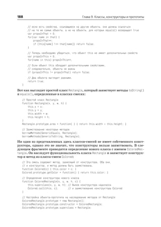 188                                            Глава 9. Классы, конструкторы и прототипы


      // если есть свойства, ссылающиеся на другие объекты, они должны ссылаться
      // на те же самые объекты, а не на объекты, для которых equals() возвращает true
      var propsInThat = 0;
      for(var name in that) {
          propsInThat++;
          if (this[name] !== that[name]) return false;
      }
      // Теперь необходимо убедиться, что объект this не имеет дополнительных свойств
      var propsInThis = 0;
      for(name in this) propsInThis++;
      // Если объект this обладает дополнительными свойствами,
      // следовательно, объекты не равны
      if (propsInThis != propsInThat) return false;
      // Два объекта выглядят равными.
      return true;
  }
Вот как выглядит простой класс Rectangle, который заимствует методы toString()
и equals(), определенные в классах смесях:
  // Простой класс Rectangle
  function Rectangle(x, y, w, h) {
      this.x = x;
      this.y = y;
      this.width = w;
      this.height = h;
  }
  Rectangle.prototype.area = function( ) { return this.width * this.height; }
  // Заимствование некоторых методов
  borrowMethods(GenericEquals, Rectangle);
  borrowMethods(GenericToString, Rectangle);
Ни один из представленных здесь классов смесей не имеет собственного конст
руктора, однако это не значит, что конструкторы нельзя заимствовать. В сле
дующем фрагменте приводится определение нового класса с именем ColoredRec
tangle. Он наследует функциональность класса Rectangle и заимствует конструк
тор и метод из класса смеси Colored:
  // Эта смесь содержит метод, зависящий от конструктора. Оба они,
  // и конструктор, и метод должны быть заимствованы.
  function Colored(c) { this.color = c; }
  Colored.prototype.getColor = function() { return this.color; }
  // Определение конструктора нового класса
  function ColoredRectangle(x, y, w, h, c) {
      this.superclass(x, y, w, h); // Вызов конструктора надкласса
      Colored.call(this, c);       // и заимствование конструктора Colored
  }
  // Настройка объекта прототипа на наследование методов от Rectangle
  ColoredRectangle.prototype = new Rectangle();
  ColoredRectangle.prototype.constructor = ColoredRectangle;
  ColoredRectangle.prototype.superclass = Rectangle;
 