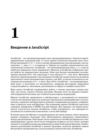 Введение в JavaScript

JavaScript – это интерпретируемый язык программирования с объектно ориен
тированными возможностями. С точки зрения синтаксиса базовый язык Java
Script напоминает C, C++ и Java такими программными конструкциями, как ин
струкция if, цикл while и оператор &&. Однако это подобие ограничивается син
таксической схожестью. JavaScript – это нетипизированный язык, т. е. в нем не
требуется определять типы переменных. Объекты в JavaScript отображают име
на свойств на произвольные значения. Этим они больше напоминают ассоциа
тивные массивы Perl, чем структуры C или объекты C++ или Java. Механизм
объектно ориентированного наследования JavaScript скорее похож на механизм
прототипов в таких малоизвестных языках, как Self, и сильно отличается от ме
ханизма наследования в C++ и Java. Как и Perl, JavaScript – это интерпретируе
мый язык, и некоторые его инструменты, например регулярные выражения
и средства работы с массивами, реализованы по образу и подобию языка Perl.
Ядро языка JavaScript поддерживает работу с такими простыми типами дан
ных, как числа, строки и булевы значения. Помимо этого он обладает встроен
ной поддержкой массивов, дат и объектов регулярных выражений.
Обычно JavaScript применяется в веб броузерах, а расширение его возможно
стей за счет введения объектов позволяет организовать взаимодействие с пользо
вателем, управлять веб броузером и изменять содержимое документа, отобража
емое в пределах окна веб броузера. Эта встроенная версия JavaScript запускает
сценарии, внедренные в HTML код веб страниц. Как правило, эта версия назы
вается клиентским языком JavaScript, чтобы подчеркнуть, что сценарий ис
полняется на клиентском компьютере, а не на веб сервере.
В основе языка JavaScript и поддерживаемых им типов данных лежат междуна
родные стандарты, благодаря чему обеспечивается прекрасная совместимость
между реализациями. Некоторые части клиентского JavaScript формально стан
дартизированы, другие части стали стандартом де факто, но есть части, которые
являются специфическими расширениями конкретной версии броузера. Совмес
тимость реализаций JavaScript в разных броузерах зачастую приносит немало
беспокойств программистам, использующим клиентский язык JavaScript.
 