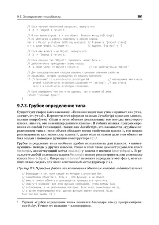 9.7. Определение типа объекта                                                           191

        // Если получен непонятный результат, вернуть его
        if (t != "object") return t;
        // В противном случае, x – это объект. Вызвать метод toString()
        // по умолчанию и извлечь подстроку с именем класса.
        var c = Object.prototype.toString.apply(x); // В формате "[object class]"
        c = c.substring(8, c.length 1);             // Удалить "[object" и "]"
        // Если имя класса не Object, вернуть его.
        if (c != "Object") return c;
        // Если получен тип "Object", проверить, может быть x
        // действительно принадлежит этому классу.
        if (x.constructor == Object) return c;       // Тип действительно "Object"
        // Для пользовательских классов извлечь строковое значение свойства
        // classname, которое наследуется от объекта прототипа
        if ("classname" in x.constructor.prototype &&              // наследуемое имя класса
            typeof x.constructor.prototype.classname == "string") // это строка
            return x.constructor.prototype.classname;
        // Если определить тип так и не удалось, так и скажем об этом.
        return "<unknown type>";
    }

9.7.3. Грубое определение типа
Существует старое высказывание: «Если оно ходит как утка и крякает как утка,
значит, это утка!». Перевести этот афоризм на язык JavaScript довольно сложно,
однако попробуем: «Если в этом объекте реализованы все методы некоторого
класса, значит, это экземпляр данного класса». В гибких языках программиро
вания со слабой типизацией, таких как JavaScript, это называется «грубым оп
ределением типа»: если объект обладает всеми свойствами класса X, его можно
рассматривать как экземпляр класса X, даже если на самом деле этот объект не
был создан с помощью функции конструктора X().1
Грубое определение типа особенно удобно использовать для классов, «заимст
вующих» методы у других классов. Ранее в этой главе демонстрировался класс
Rectangle, заимствующий метод equals() у класса с именем GenericEquals. В ре
зультате любой экземпляр класса Rectangle можно рассматривать как экземпляр
класса GenericEquals. Оператор instanceof не может определить этот факт, но в на
ших силах создать для этого собственный метод (пример 9.7).
Пример 9.7. Проверка факта заимствования объектом методов заданного класса
    // Возвращает true, если каждый из методов c.prototype был
    // заимствован объектом o. Если o – это функция, а не объект,
    // вместо самого объекта o производится проверка его прототипа.
    // Обратите внимание: для этой функции необходимо, чтобы методы были
    // скопированы, а не реализованы повторно. Если класс заимствовал метод,
    // а затем переопределил его, данная функция вернет значение false.
    function borrows(o, c) {

1   Термин «грубое определение типа» появился благодаря языку программирова
    ния Ruby. Точное его название – алломорфизм.
 