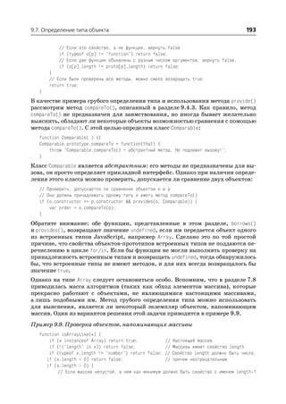 9.7. Определение типа объекта                                                           193

           //   Если это свойство, а не функция, вернуть false
           if   (typeof o[p] != "function") return false;
           //   Если две функции объявлены с разным числом аргументов, вернуть false.
           if   (o[p].length != proto[p].length) return false;
       }
       // Если были проверены все методы, можно смело возвращать true.
       return true;
   }
В качестве примера грубого определения типа и использования метода provide()
рассмотрим метод compareTo(), описанный в разделе 9.4.3. Как правило, метод
compareTo() не предназначен для заимствования, но иногда бывает желательно
выяснить, обладают ли некоторые объекты возможностью сравнения с помощью
метода compareTo(). С этой целью определим класс Comparable:
   function Comparable( ) {}
   Comparable.prototype.compareTo = function(that) {
       throw "Comparable.compareTo() – абстрактный метод. Не подлежит вызову!";
   }
Класс Comparable является абстрактным: его методы не предназначены для вы
зова, он просто определяет прикладной интерфейс. Однако при наличии опреде
ления этого класса можно проверить, допускается ли сравнение двух объектов:
   // Проверить, допускается ли сравнение объектов o и p
   // Они должны принадлежать одному типу и иметь метод compareTo()
   if (o.constructor == p.constructor && provides(o, Comparable)) {
       var order = o.compareTo(p);
   }
Обратите внимание: обе функции, представленные в этом разделе, borrows()
и provides(), возвращают значение undefined, если им передается объект одного
из встроенных типов JavaScript, например Array. Сделано это по той простой
причине, что свойства объектов прототипов встроенных типов не поддаются пе
речислению в цикле for/in. Если бы функции не могли выполнять проверку на
принадлежность встроенным типам и возвращать undefined, тогда обнаружилось
бы, что встроенные типы не имеют методов, и для них всегда возвращалось бы
значение true.
Однако на типе Array следует остановиться особо. Вспомним, что в разделе 7.8
приводилась масса алгоритмов (таких как обход элементов массива), которые
прекрасно работают с объектами, не являющимися настоящими массивами,
а лишь подобными им. Метод грубого определения типа можно использовать
для выяснения, является ли некоторый экземпляр объектом, напоминающим
массив. Один из вариантов решения этой задачи приводится в примере 9.9.
Пример 9.9. Проверка объектов, напоминающих массивы
   function isArrayLike(x) {
       if (x instanceof Array) return true;            // Настоящий массив
       if (!("length" in x)) return false;             // Массивы имеют свойство length
       if (typeof x.length != "number") return false; // Свойство length должно быть число,
      if (x.length < 0) return false;                  // причем неотрицательным
      if (x.length > 0) {
           // Если массив непустой, в нем как минимум должно быть свойство с именем length 1
 