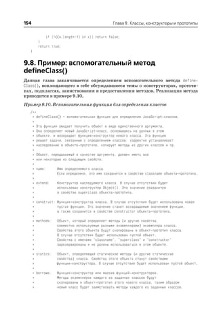 194                                          Глава 9. Классы, конструкторы и прототипы


          if (!((x.length 1) in x)) return false;
      }
      return true;
  }


9.8. Пример: вспомогательный метод
defineClass()
Данная глава заканчивается определением вспомогательного метода define
Class(), воплощающего в себе обсуждавшиеся темы о конструкторах, прототи
пах, подклассах, заимствовании и предоставлении методов. Реализация метода
приводится в примере 9.10.
Пример 9.10. Вспомогательная функция для определения классов
  /**
   * defineClass() – вспомогательная функция для определения JavaScript классов.
   *
   * Эта функция ожидает получить объект в виде единственного аргумента.
   * Она определяет новый JavaScript класс, основываясь на данных в этом
   * объекте, и возвращает функцию конструктор нового класса. Эта функция
   * решает задачи, связанные с определением классов: корректно устанавливает
   * наследование в объекте прототипе, копирует методы из других классов и пр.
   *
   * Объект, передаваемый в качестве аргумента, должен иметь все
   * или некоторые из следующих свойств:
   *
   * name:      Имя определяемого класса.
   *            Если определено, это имя сохранится в свойстве classname объекта прототипа.
   *
   * extend:    Конструктор наследуемого класса. В случае отсутствия будет
   *            использован конструктор Object(). Это значение сохранится
   *            в свойстве superclass объекта прототипа.
   *
   * construct: Функция конструктор класса. В случае отсутствия будет использована новая
   *            пустая функция. Это значение станет возвращаемым значением функции,
   *            а также сохранится в свойстве constructor объекта прототипа.
   *
   * methods: Объект, который определяет методы (и другие свойства,
   *            совместно используемые разными экземплярами) экземпляра класса.
   *            Свойства этого объекта будут скопированы в объект прототип класса.
   *            В случае отсутствия будет использован пустой объект.
   *            Свойства с именами "classname", "superclass" и "constructor"
   *            зарезервированы и не должны использоваться в этом объекте.
   *
   * statics: Объект, определяющий статические методы (и другие статические
   *            свойства) класса. Свойства этого объекта станут свойствами
   *            функции конструктора. В случае отсутствия будет использован пустой объект.
   *
   * borrows: Функция конструктор или массив функций конструкторов.
   *            Методы экземпляров каждого из заданных классов будут
   *            скопированы в объект прототип этого нового класса, таким образом
   *            новый класс будет заимствовать методы каждого из заданных классов.
 