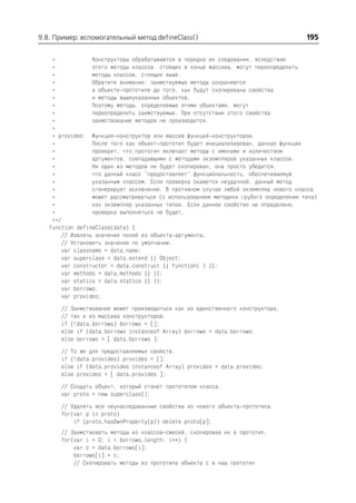 9.8. Пример: вспомогательный метод defineClass()                                        195

    *             Конструкторы обрабатываются в порядке их следования, вследствие
    *             этого методы классов, стоящих в конце массива, могут переопределить
    *             методы классов, стоящих выше.
    *             Обратите внимание: заимствуемые методы сохраняются
    *             в объекте прототипе до того, как будут скопированы свойства
    *             и методы вышеуказанных объектов.
    *             Поэтому методы, определяемые этими объектами, могут
    *             переопределить заимствуемые. При отсутствии этого свойства
    *             заимствование методов не производится.
    *
    * provides: Функция конструктор или массив функций конструкторов.
    *             После того как объект прототип будет инициализирован, данная функция
    *             проверит, что прототип включает методы с именами и количеством
    *             аргументов, совпадающими с методами экземпляров указанных классов.
    *             Ни один из методов не будет скопирован, она просто убедится,
    *             что данный класс "предоставляет" функциональность, обеспечиваемую
    *             указанным классом. Если проверка окажется неудачной, данный метод
    *             сгенерирует исключение. В противном случае любой экземпляр нового класса
    *             может рассматриваться (с использованием методики грубого определения типа)
    *             как экземпляр указанных типов. Если данное свойство не определено,
    *             проверка выполняться не будет.
    **/
   function defineClass(data) {
        // Извлечь значения полей из объекта аргумента.
        // Установить значения по умолчанию.
        var classname = data.name;
        var superclass = data.extend || Object;
        var constructor = data.construct || function( ) {};
        var methods = data.methods || {};
        var statics = data.statics || {};
        var borrows;
        var provides;
       // Заимствование может производиться как из единственного конструктора,
       // так и из массива конструкторов.
       if (!data.borrows) borrows = [];
       else if (data.borrows instanceof Array) borrows = data.borrows;
       else borrows = [ data.borrows ];
       // То же для предоставляемых свойств.
       if (!data.provides) provides = [];
       else if (data.provides instanceof Array) provides = data.provides;
       else provides = [ data.provides ];
       // Создать объект, который станет прототипом класса.
       var proto = new superclass();
       // Удалить все неунаследованные свойства из нового объекта прототипа.
       for(var p in proto)
           if (proto.hasOwnProperty(p)) delete proto[p];
       // Заимствовать методы из классов смесей, скопировав их в прототип.
       for(var i = 0; i < borrows.length; i++) {
           var c = data.borrows[i];
           borrows[i] = c;
           // Скопировать методы из прототипа объекта c в наш прототип
 