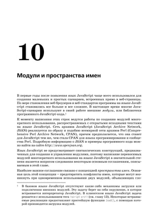 Модули и пространства имен


В первые годы после появления язык JavaScript чаще всего использовался для
создания маленьких и простых сценариев, встроенных прямо в веб страницы.
По мере становления веб броузеров и веб стандартов программы на языке JavaS
cript становились все больше и все сложнее. В настоящее время многие Java
Script сценарии используют в своей работе внешние модули, или библиотеки
программного JavaScript кода.1
К моменту написания этих строк ведутся работы по созданию модулей много
кратного использования, распространяемых с открытыми исходными текстами
на языке JavaScript. Сеть архивов JavaScript (JavaScript Archive Network,
JSAN) реализуется по образу и подобию всемирной сети архивов Perl (Compre
hensive Perl Archive Network, CPAN), причем предполагается, что она станет
для JavaScript тем же, чем стала CPAN для языка программирования и сообще
ства Perl. Подробную информацию о JSAN и примеры программного кода мож
но найти на сайте http://www.openjsan.org.
Язык JavaScript не предусматривает синтаксических конструкций, предназна
ченных для создания и управления модулями, поэтому написание переносимых
модулей многократного использования на языке JavaScript в значительной сте
пени является вопросом следования некоторым основным соглашениям, описы
ваемым в этой главе.
Наиболее важное соглашение связано с концепцией пространства имен. Основ
ная цель этой концепции – предотвратить конфликты имен, которые могут воз
никнуть при одновременном использовании двух модулей, объявляющих гло

1   В базовом языке JavaScript отсутствуют какие либо механизмы загрузки или
    подключения внешних модулей. Эту задачу берет на себя окружение, в которое
    встраивается интерпретатор JavaScript. В клиентском языке JavaScript задача
    решается с использованием тега <script src=> (см. главу 13). Некоторые встраива
    емые реализации предоставляют простейшую функцию load(), с помощью кото
    рой производится загрузка модулей.
 