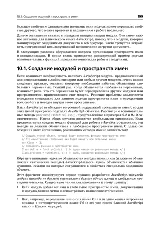 10.1. Создание модулей и пространств имен                                         199

бальные свойства с одинаковыми именами: один модуль может перекрыть свой
ства другого, что может привести к нарушениям в работе последнего.
Другое соглашение связано с порядком инициализации модуля. Это имеет важ
ное значение для клиентского языка JavaScript, потому что в модули, которые
манипулируют содержимым документа в веб броузере, часто требуется встраи
вать программный код, запускаемый по окончании загрузки документа.
В следующих разделах обсуждаются вопросы организации пространств имен
и инициализации. В конце главы приводится расширенный пример модуля
вспомогательных функций, предназначенного для работы с модулями.


10.1. Создание модулей и пространств имен
Если возникает необходимость написать JavaScript модуль, предназначенный
для использования в любом сценарии или любым другим модулем, очень важно
следовать правилу, согласно которому необходимо избегать объявления гло
бальных переменных. Всякий раз, когда объявляется глобальная переменная,
возникает риск, что эта переменная будет переопределена другим модулем или
программистом, применяющим этот модуль. Решение проблемы заключается
в создании специально для данного модуля пространства имен и определении
всех свойств и методов внутри этого пространства.
Язык JavaScript не обладает встроенной поддержкой пространств имен1, но для
этих целей прекрасно подходят JavaScript объекты. Рассмотрим вспомогатель
ные методы provides() и defineClass(), представленные в примерах 9.8 и 9.10 со
ответственно. Имена обоих методов являются глобальными символами. Если
предполагается создать модуль функций для работы с JavaScript классами, эти
методы не должны объявляться в глобальном пространстве имен. С целью со
блюдения этого соглашения, реализацию методов можно записать так:
    // Создать пустой объект, который будет выполнять функции пространства имен
    // Это единственное глобальное имя будет вмещать все остальные имена
    var Class = {};
    // Определить функции в пространстве имен
    Class.define = function(data) { /* здесь находится реализация метода */ }
    Class.provides = function(o, c) { /* здесь находится реализация метода */ }
Обратите внимание: здесь не объявляются методы экземпляра (и даже не объяв
ляются статические методы) JavaScript класса. Здесь объявляются обычные
функции, ссылки на которые сохраняются в свойствах специально созданного
объекта.
Этот фрагмент иллюстрирует первое правило разработки JavaScript модулей:
модуль никогда не должен выставлять больше одного имени в глобальном про
странстве имен. Существуют также два дополнения к этому правилу:
• Если модуль добавляет имя в глобальное пространство имен, документация
   к модулю должна четко и ясно отражать назначение этого имени.

1   Как, например, определение namespace в языке C++ или одноименная встроенная
    команда в интерпретирующем языке Tcl (а это уже совсем близкий JavaScript
    язык). – Примеч. науч. ред.
 