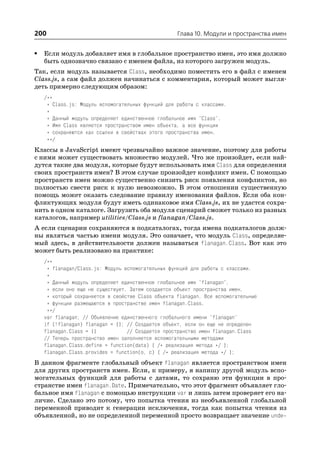 200                                                 Глава 10. Модули и пространства имен


•   Если модуль добавляет имя в глобальное пространство имен, это имя должно
    быть однозначно связано с именем файла, из которого загружен модуль.
Так, если модуль называется Class, необходимо поместить его в файл с именем
Class.js, а сам файл должен начинаться с комментария, который может выгля
деть примерно следующим образом:
    /**
     * Class.js: Модуль вспомогательных функций для работы с классами.
     *
     * Данный модуль определяет единственное глобальное имя "Class".
     * Имя Class является пространством имен объекта, а все функции
     * сохраняются как ссылки в свойствах этого пространства имен.
     **/
Классы в JavaScript имеют чрезвычайно важное значение, поэтому для работы
с ними может существовать множество модулей. Что же произойдет, если най
дутся такие два модуля, которые будут использовать имя Class для определения
своих пространств имен? В этом случае произойдет конфликт имен. С помощью
пространств имен можно существенно снизить риск появления конфликтов, но
полностью свести риск к нулю невозможно. В этом отношении существенную
помощь может оказать следование правилу именования файлов. Если оба кон
фликтующих модуля будут иметь одинаковое имя Class.js, их не удастся сохра
нить в одном каталоге. Загрузить оба модуля сценарий сможет только из разных
каталогов, например utilities/Class.js и flanagan/Class.js.
А если сценарии сохраняются в подкаталогах, тогда имена подкаталогов долж
ны являться частью имени модуля. Это означает, что модуль Class, определяе
мый здесь, в действительности должен называться flanagan.Class. Вот как это
может быть реализовано на практике:
    /**
     * flanagan/Class.js: Модуль вспомогательных функций для работы с классами.
     *
     * Данный модуль определяет единственное глобальное имя "flanagan",
     * если оно еще не существует. Затем создается объект пространства имен,
     * который сохраняется в свойстве Class объекта flanagan. Все вспомогательные
     * функции размещаются в пространстве имен flanagan.Class.
     **/
    var flanagan; // Объявление единственного глобального имени "flanagan"
    if (!flanagan) flanagan = {}; // Создается объект, если он еще не определен
    flanagan.Class = {}           // Создается пространство имен flanagan.Class
    // Теперь пространство имен заполняется вспомогательными методами
    flanagan.Class.define = function(data) { /* реализация метода */ };
    flanagan.Class.provides = function(o, c) { /* реализация метода */ };
В данном фрагменте глобальный объект flanagan является пространством имен
для других пространств имен. Если, к примеру, я напишу другой модуль вспо
могательных функций для работы с датами, то сохраню эти функции в про
странстве имен flanagan.Date. Примечательно, что этот фрагмент объявляет гло
бальное имя flanagan с помощью инструкции var и лишь затем проверяет его на
личие. Сделано это потому, что попытка чтения из необъявленной глобальной
переменной приводит к генерации исключения, тогда как попытка чтения из
объявленной, но не определенной переменной просто возвращает значение unde
 
