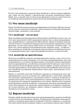 1.1. Что такое JavaScript                                                 21

В этой главе приводится краткий обзор JavaScript и дается вводная информа
ция, перед тем как перейти к фактическому изучению возможностей языка.
Кроме того, в данной главе на нескольких фрагментах кода на клиентском язы
ке JavaScript демонстрируется практическое веб программирование.


1.1. Что такое JavaScript
Вокруг JavaScript довольно много дезинформации и путаницы. Прежде чем дви
гаться дальше в изучении JavaScript, важно развенчать некоторые распростра
ненные мифы, связанные с этим языком.

1.1.1. JavaScript – это не Java
Одно из наиболее распространенных заблуждений о JavaScript состоит в том, что
этот язык представляет собой упрощенную версию Java, языка программирова
ния, разработанного в компании Sun Microsystems. Кроме некоторой синтакси
ческой схожести и способности предоставлять исполняемое содержимое для веб
броузеров, эти два языка между собой ничто не связывает. Схожесть имен – не
более чем уловка маркетологов (первоначальное название языка – LiveScript –
было изменено на JavaScript в последнюю минуту). Однако JavaScript и Java мо
гут взаимодействовать друг с другом (подробнее об этом см. в главах 12 и 23).

1.1.2. JavaScript не простой язык
Поскольку JavaScript является интерпретируемым языком, очень часто он по
зиционируется как язык сценариев, а не как язык программирования, при этом
подразумевается, что языки сценариев проще и в большей степени ориентирова
ны не на программистов, а на обычных пользователей. В самом деле, при отсутст
вии контроля типов JavaScript прощает многие ошибки, которые допускают не
опытные программисты. Благодаря этому многие веб дизайнеры могут использо
вать JavaScript для решения ограниченного круга задач, выполняемых по точ
ным рецептам.
Однако за внешней простотой JavaScript скрывается полноценный язык про
граммирования, столь же сложный, как любой другой, и даже более сложный,
чем некоторые. Программисты, пытающиеся решать с помощью JavaScript не
тривиальные задачи, часто разочаровываются в процессе разработки из за того,
что недостаточно понимают возможности этого языка. Данная книга содержит
всеобъемлющее описание JavaScript, позволяющее вам стать искушенным зна
током. Если прежде вы пользовались справочниками по JavaScript, содержащи
ми готовые рецепты, вас наверняка удивит глубина и подробность изложения
материала в последующих главах.


1.2. Версии JavaScript
Подобно любой другой новой технологии программирования, развитие JavaScript
в самом начале шло быстрыми темпами. В предыдущих изданиях книги расска
зывалось о развитии языка версия за версией и попутно говорилось, в какой вер
сии какие новшества были введены. Однако к настоящему моменту язык стабили
 