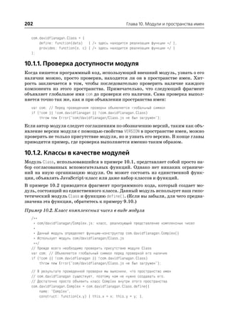 202                                               Глава 10. Модули и пространства имен


  com.davidflanagan.Class = {
      define: function(data) { /* здесь находится реализация функции */ },
      provides: function(o, c) { /* здесь находится реализация функции */ }
  };

10.1.1. Проверка доступности модуля
Когда пишется программный код, использующий внешний модуль, узнать о его
наличии можно, просто проверив, находится ли он в пространстве имен. Хит
рость заключается в том, чтобы последовательно проверить наличие каждого
компонента из этого пространства. Примечательно, что следующий фрагмент
объявляет глобальное имя com до проверки его наличия. Сама проверка выпол
няется точно так же, как и при объявлении пространства имен:
  var com; // Перед проведением проверки объявляется глобальный символ
  if (!com || !com.davidflanagan || !com.davidflanagan.Class)
      throw new Error("com/davidflanagan/Class.js не был загружен");
Если автор модуля следует соглашениям по обозначению версий, таким как объ
явление версии модуля с помощью свойства VERSION в пространстве имен, можно
проверить не только присутствие модуля, но и узнать его версию. В конце главы
приводится пример, где проверка выполняется именно таким образом.

10.1.2. Классы в качестве модулей
Модуль Class, использовавшийся в примере 10.1, представляет собой просто на
бор согласованных вспомогательных функций. Однако нет никаких ограниче
ний на иную организацию модуля. Он может состоять из единственной функ
ции, объявлять JavaScript класс или даже набор классов и функций.
В примере 10.2 приводится фрагмент программного кода, который создает мо
дуль, состоящий из единственного класса. Данный модуль использует наш гипо
тетический модуль Class и функцию define(). (Если вы забыли, для чего предна
значена эта функция, обратитесь к примеру 9.10.)
Пример 10.2. Класс комплексных чисел в виде модуля
  /**
   * com/davidflanagan/Complex.js: класс, реализующий представление комплексных чисел
   *
   * Данный модуль определяет функцию конструктор com.davidflanagan.Complex()
   * Использует модуль com/davidflanagan/Class.js
   **/
  // Прежде всего необходимо проверить присутствие модуля Class
  var com; // Объявляется глобальный символ перед проверкой его наличия
  if (!com || !com.davidflanagan || !com.davidflanagan.Class)
       throw new Error("com/davidflanagan/Class.js не был загружен");
  // В результате проведенной проверки мы выяснили, что пространство имен
  // com.davidflanagan существует, поэтому нам не нужно создавать его.
  // Достаточно просто объявить класс Complex внутри этого пространства
  com.davidflanagan.Complex = com.davidflanagan.Class.define({
      name: "Complex",
      construct: function(x,y) { this.x = x; this.y = y; },
 