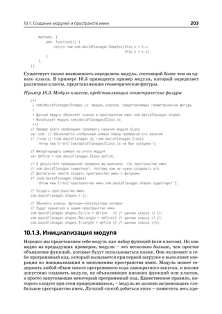 10.1. Создание модулей и пространств имен                                             203

         methods: {
             add: function(c) {
                 return new com.davidflanagan.Complex(this.x + c.x,
                                                      this.y + c.y);
             }
         },
   });
Существует также возможность определить модуль, состоящий более чем из од
ного класса. В примере 10.3 приводится пример модуля, который определяет
различные классы, представляющие геометрические фигуры.
Пример 10.3. Модуль классов, представляющих геометрические фигуры
   /**
    * com/davidflanagan/Shapes.js: модуль классов, представляющих геометрические фигуры
    *
    * Данный модуль объявляет классы в пространстве имен com.davidflanagan.shapes
    * Использует модуль com/davidflanagan/Class.js
    **/
   // Прежде всего необходимо проверить наличие модуля Class
   var com; // Объявляется глобальный символ перед проверкой его наличия
   if (!com || !com.davidflanagan || !com.davidflanagan.Class)
        throw new Error("com/davidflanagan/Class.js не был загружен");
   // Импортировать символ из этого модуля
   var define = com.davidflanagan.Class.define;
   //   В результате проведенной проверки мы выяснили, что пространство имен
   //   com.davidflanagan существует, поэтому нам не нужно создавать его.
   //   Достаточно просто создать пространство имен с фигурами
   if   (com.davidflanagan.shapes)
         throw new Error("пространство имен com.davidflanagan.shapes существует");
   // Создать пространство имен
   com.davidflanagan.shapes = {};
   // Объявить классы, функции конструкторы которых
   // будут храниться в нашем пространстве имен
   com.davidflanagan.shapes.Circle = define ({ /* данные класса */ });
   com.davidflanagan.shapes.Rectangle = define({ /* данные класса */ });
   com.davidflanagan.shapes.Triangle = define ({ /* данные класса */});

10.1.3. Инициализация модуля
Нередко мы представляем себе модуль как набор функций (или классов). Но как
видно из предыдущих примеров, модули – это несколько больше, чем простое
объявление функций, которые будут использоваться позже. Они включают в се
бя программный код, который вызывается при первой загрузке и выполняет опе
рации по инициализации и наполнению пространства имен. Модуль может со
держать любой объем такого программного кода однократного запуска, и вполне
допустимо создавать модули, не объявляющие никаких функций или классов,
а просто запускающие некоторый программный код. Единственное правило, ко
торого следует при этом придерживаться, – модуль не должен загромождать гло
бальное пространство имен. Лучший способ добиться этого – поместить весь про
 