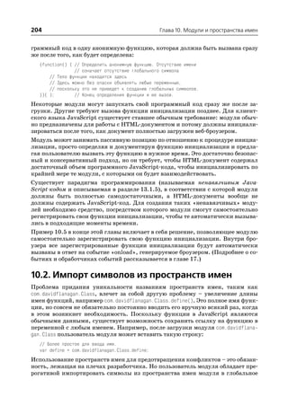 204                                               Глава 10. Модули и пространства имен


граммный код в одну анонимную функцию, которая должна быть вызвана сразу
же после того, как будет определена:
  (function() { // Определить анонимную функцию. Отсутствие имени
                // означает отсутствие глобального символа
      // Тело функции находится здесь
      // Здесь можно без опаски объявлять любые переменные,
      // поскольку это не приведет к созданию глобальных символов.
  })( );        // Конец определения функции и ее вызов.
Некоторые модули могут запускать свой программный код сразу же после за
грузки. Другие требуют вызова функции инициализации позднее. Для клиент
ского языка JavaScript существует ставшее обычным требование: модули обыч
но предназначены для работы с HTML документом и потому должны инициали
зироваться после того, как документ полностью загружен веб броузером.
Модуль может занимать пассивную позицию по отношению к процедуре инициа
лизации, просто определяя и документируя функцию инициализации и предла
гая пользователю вызвать эту функцию в нужное время. Это достаточно безопас
ный и консервативный подход, но он требует, чтобы HTML документ содержал
достаточный объем программного JavaScript кода, чтобы инициализировать по
крайней мере те модули, с которыми он будет взаимодействовать.
Существует парадигма программирования (называемая ненавязчивым Java
Script кодом и описываемая в разделе 13.1.5), в соответствии с которой модули
должны быть полностью самодостаточными, а HTML документы вообще не
должны содержать JavaScript код. Для создания таких «ненавязчивых» моду
лей необходимо средство, посредством которого модули смогут самостоятельно
регистрировать свои функции инициализации, чтобы те автоматически вызыва
лись в подходящие моменты времени.
Пример 10.5 в конце этой главы включает в себя решение, позволяющее модулю
самостоятельно зарегистрировать свою функцию инициализации. Внутри бро
узера все зарегистрированные функции инициализации будут автоматически
вызваны в ответ на событие «onload», генерируемое броузером. (Подробнее о со
бытиях и обработчиках событий рассказывается в главе 17.)

10.2. Импорт символов из пространств имен
Проблема придания уникальности названиям пространств имен, таким как
com.davidflanagan.Class, влечет за собой другую проблему – увеличение длины
имен функций, например com.davidflanagan.Class.define(). Это полное имя функ
ции, но совсем не обязательно постоянно вводить его вручную всякий раз, когда
в этом возникнет необходимость. Поскольку функции в JavaScript являются
обычными данными, существует возможность сохранить ссылку на функцию в
переменной с любым именем. Например, после загрузки модуля com.davidflana
gan.Class пользователь модуля может вставить такую строку:
  // Более простое для ввода имя.
  var define = com.davidflanagan.Class.define;
Использование пространств имен для предотвращения конфликтов – это обязан
ность, лежащая на плечах разработчика. Но пользователь модуля обладает пре
рогативой импортировать символы из пространства имен модуля в глобальное
 