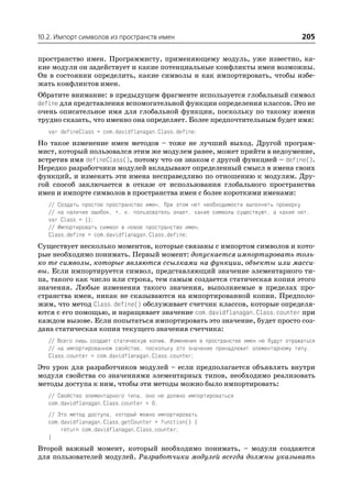 10.2. Импорт символов из пространств имен                                               205

пространство имен. Программисту, применяющему модуль, уже известно, ка
кие модули он задействует и какие потенциальные конфликты имен возможны.
Он в состоянии определить, какие символы и как импортировать, чтобы избе
жать конфликтов имен.
Обратите внимание: в предыдущем фрагменте используется глобальный символ
define для представления вспомогательной функции определения классов. Это не
очень описательное имя для глобальной функции, поскольку по такому имени
трудно сказать, что именно она определяет. Более предпочтительным будет имя:
   var defineClass = com.davidflanagan.Class.define;
Но такое изменение имен методов – тоже не лучший выход. Другой програм
мист, который пользовался этим же модулем ранее, может прийти в недоумение,
встретив имя defineClass(), потому что он знаком с другой функцией – define().
Нередко разработчики модулей вкладывают определенный смысл в имена своих
функций, и изменять эти имена несправедливо по отношению к модулям. Дру
гой способ заключается в отказе от использования глобального пространства
имен и импорте символов в пространства имен с более короткими именами:
   // Создать простое пространство имен. При этом нет необходимости выполнять проверку
   // на наличие ошибок, т. к. пользователь знает, какие символы существуют, а какие нет.
   var Class = {};
   // Импортировать символ в новое пространство имен.
   Class.define = com.davidflanagan.Class.define;
Существует несколько моментов, которые связаны с импортом символов и кото
рые необходимо понимать. Первый момент: допускается импортировать толь
ко те символы, которые являются ссылками на функции, объекты или масси
вы. Если импортируется символ, представляющий значение элементарного ти
па, такого как число или строка, тем самым создается статическая копия этого
значения. Любые изменения такого значения, выполняемые в пределах про
странства имен, никак не сказываются на импортированной копии. Предполо
жим, что метод Class.define() обслуживает счетчик классов, которые определя
ются с его помощью, и наращивает значение com.davidflanagan.Class.counter при
каждом вызове. Если попытаться импортировать это значение, будет просто соз
дана статическая копия текущего значения счетчика:
   // Всего лишь создает статическую копию. Изменения в пространстве имен не будут отражаться
   // на импортированном свойстве, поскольку это значение принадлежит элементарному типу.
   Class.counter = com.davidflanagan.Class.counter;
Это урок для разработчиков модулей – если предполагается объявлять внутри
модуля свойства со значениями элементарных типов, необходимо реализовать
методы доступа к ним, чтобы эти методы можно было импортировать:
   // Свойство элементарного типа, оно не должно импортироваться
   com.davidflanagan.Class.counter = 0;
   // Это метод доступа, который можно импортировать
   com.davidflanagan.Class.getCounter = function() {
       return com.davidflanagan.Class.counter;
   }
Второй важный момент, который необходимо понимать, – модули создаются
для пользователей модулей. Разработчики модулей всегда должны указывать
 