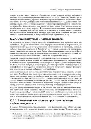 206                                          Глава 10. Модули и пространства имен


полные имена своих символов. Следование этому правилу можно наблюдать
в только что продемонстрированном методе getCounter(). Поскольку JavaScript не
обладает встроенной поддержкой модулей и пространств имен, сокращения здесь
неуместны и необходимо указать полное имя свойства counter, даже при том, что
метод доступа getCounter() принадлежит тому же пространству имен. Разработчи
ки модулей не должны полагаться на то, что их функции будут импортироваться
в глобальное пространство имен. Функции, которые вызывают другие функции
модуля, для корректной работы должны использовать полные имена, даже если
не предполагается возможность импорта функции. (Исключением из этого пра
вила являются замыкания, о чем рассказывается в разделе 10.2.2.)

10.2.1. Общедоступные и частные символы
Не все символы, объявляемые в модуле, предназначены для применения за его
пределами. Модули могут иметь свои внутренние функции и переменные, не
предназначенные для непосредственного использования в сценарии, который
работает с данным модулем. В JavaScript отсутствует возможность определять,
какие символы пространства имен будут общедоступными, а какие нет. Здесь
опять же приходится довольствоваться соглашениями, предотвращающими не
корректное использование частных символов за пределами модуля.
Наиболее прямолинейный способ – подробное документирование таких симво
лов. Разработчик модуля должен четко указать в документации, какие функции
и прочие свойства представляют общедоступный прикладной интерфейс моду
ля. Пользователь модуля, в свою очередь, должен ограничиться общедоступным
интерфейсом и не поддаться искушению вызвать какую либо другую функцию
или обратиться к какому нибудь другому свойству.
Одно из соглашений, которое поможет отличать общедоступные символы от част
ных даже без обращения к документации, заключается в использовании симво
ла подчеркивания в качестве префикса имен частных символов. Что касается об
суждаемой функции доступа getCounter(), можно четко обозначить, что свойство
counter является частным, изменив его имя на _counter. Это не исключает воз
можность использования свойства за пределами модуля, но помешает програм
мисту допустить обращение к частному свойству по неосторожности.
Модули, распространяемые через JSAN, пошли еще дальше. Определения моду
лей включают в себя массивы, где перечислены все общедоступные символы.
Модуль из архива JSAN с именем JSAN включает в себя вспомогательные функ
ции, с помощью которых можно импортировать символы модуля, и эти функ
ции отвергают попытки импорта символов, отсутствующих в этих массивах.

10.2.2. Замыкания как частные пространства имен
и область видимости
В разделе 8.8 говорилось, что замыкание – это функция вместе с областью види
мости, которая действовала на момент определения функции.1 Определяя функ

1   Замыкания – это тема повышенной сложности. Если вы пропустили обсуждение
    замыканий в главе 8, вам необходимо сначала прочитать о замыканиях, а затем
    вернуться к этому разделу.
 