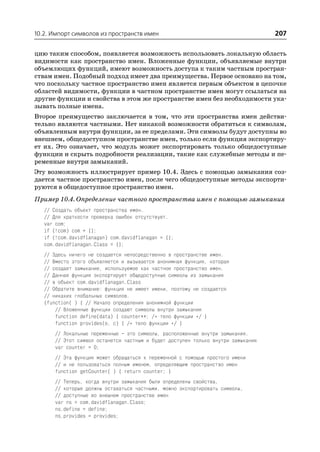 10.2. Импорт символов из пространств имен                                         207

цию таким способом, появляется возможность использовать локальную область
видимости как пространство имен. Вложенные функции, объявляемые внутри
объемлющих функций, имеют возможность доступа к таким частным простран
ствам имен. Подобный подход имеет два преимущества. Первое основано на том,
что поскольку частное пространство имен является первым объектом в цепочке
областей видимости, функции в частном пространстве имен могут ссылаться на
другие функции и свойства в этом же пространстве имен без необходимости ука
зывать полные имена.
Второе преимущество заключается в том, что эти пространства имен действи
тельно являются частными. Нет никакой возможности обратиться к символам,
объявленным внутри функции, за ее пределами. Эти символы будут доступны во
внешнем, общедоступном пространстве имен, только если функция экспортиру
ет их. Это означает, что модуль может экспортировать только общедоступные
функции и скрыть подробности реализации, такие как служебные методы и пе
ременные внутри замыканий.
Эту возможность иллюстрирует пример 10.4. Здесь с помощью замыкания соз
дается частное пространство имен, после чего общедоступные методы экспорти
руются в общедоступное пространство имен.
Пример 10.4. Определение частного пространства имен с помощью замыкания
   // Создать объект пространства имен.
   // Для краткости проверка ошибок отсутствует.
   var com;
   if (!com) com = {};
   if (!com.davidflanagan) com.davidflanagan = {};
   com.davidflanagan.Class = {};
   // Здесь ничего не создается непосредственно в пространстве имен.
   // Вместо этого объявляется и вызывается анонимная функция, которая
   // создает замыкание, используемое как частное пространство имен.
   // Данная функция экспортирует общедоступные символы из замыкания
   // в объект com.davidflanagan.Class
   // Обратите внимание: функция не имеет имени, поэтому не создается
   // никаких глобальных символов.
   (function( ) { // Начало определения анонимной функции
       // Вложенные функции создают символы внутри замыкания
       function define(data) { counter++; /* тело функции */ }
       function provides(o, c) { /* тело функции */ }
      // Локальные переменные – это символы, расположенные внутри замыкания.
      // Этот символ останется частным и будет доступен только внутри замыкания
      var counter = 0;
       // Эта функция может обращаться к переменной с помощью простого имени
       // и не пользоваться полным именем, определяющим пространство имен
       function getCounter( ) { return counter; }
      // Теперь, когда внутри замыкания были определены свойства,
      // которые должны оставаться частными, можно экспортировать символы,
      // доступные во внешнем пространстве имен
      var ns = com.davidflanagan.Class;
      ns.define = define;
      ns.provides = provides;
 