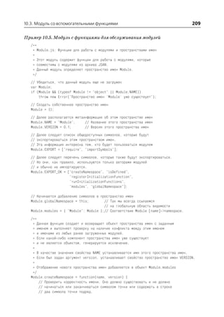 10.3. Модуль со вспомогательными функциями                                            209

Пример 10.5. Модуль с функциями для обслуживания модулей
   /**
    * Module.js: Функции для работы с модулями и пространствами имен
    *
    * Этот модуль содержит функции для работы с модулями, которые
    * совместимы с модулями из архива JSAN.
    * Данный модуль определяет пространство имен Module.
    */
   // Убедиться, что данный модуль еще не загружен
   var Module;
   if (Module && (typeof Module != "object" || Module.NAME))
       throw new Error("Пространство имен 'Module' уже существует");
   // Создать собственное пространство имен
   Module = {};
   // Далее располагается метаинформация об этом пространстве имен
   Module.NAME = "Module";     // Название этого пространства имен
   Module.VERSION = 0.1;       // Версия этого пространства имен
   // Далее следует список общедоступных символов, которые будут
   // экспортироваться этим пространством имен.
   // Эта информация интересна тем, кто будет пользоваться модулем
   Module.EXPORT = ["require", "importSymbols"];
   // Далее следует перечень символов, которые также будут экспортироваться.
   // Но они, как правило, используются только авторами модулей
   // и обычно не импортируются.
   Module.EXPORT_OK = ["createNamespace", "isDefined",
                       "registerInitializationFunction",
                       "runInitializationFunctions",
                       "modules", "globalNamespace"];

   // Начинается добавление символов в пространство имен
   Module.globalNamespace = this;        // Так мы всегда ссылаемся
                                         // на глобальную область видимости
   Module.modules = { "Module": Module };// Соответствие Module [name] >namespace.
   /**
    * Данная функция создает и возвращает объект пространства имен с заданным
    * именем и выполняет проверку на наличие конфликта между этим именем
    * и именами из любых ранее загруженных модулей.
    * Если какой либо компонент пространства имен уже существует
    * и не является объектом, генерируется исключение.
    *
    * В качестве значения свойства NAME устанавливается имя этого пространства имен.
    * Если был задан аргумент version, устанавливает свойство пространство имен VERSION.
    *
    * Отображение нового пространства имен добавляется в объект Module.modules
    */
   Module.createNamespace = function(name, version) {
       // Проверить корректность имени. Оно должно существовать и не должно
       // начинаться или заканчиваться символом точки или содержать в строке
       // два символа точки подряд.
 
