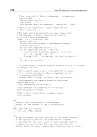 210                                                 Глава 10. Модули и пространства имен


      if (!name) throw new Error("Module.createNamespace(): не указано имя");
      if (name.charAt(0) == '.' ||
          name.charAt(name.length 1) == '.' ||
          name.indexOf("..") != 1)
          throw new Error("Module.createNamespace(): неверное имя: " + name);
      // Разбить имя по символам точки и создать иерархию объектов
      var parts = name.split('.');
      // Для каждого компонента пространства имен следует создать объект
      // либо убедиться, что объект с таким именем уже существует.
      var container = Module.globalNamespace;
      for(var i = 0; i < parts.length; i++) {
          var part = parts[i];
          // Если свойства или контейнера с таким именем не существует,
          // создать пустой объект.
          if (!container[part]) container[part] = {};
          else if (typeof container[part] != "object") {
              // Если свойство уже существует, убедиться, что это объект
              var n = parts.slice(0,i).join('.');
              throw new Error(n + " уже существует, но не является объектом");
          }
          container = container[part];
      }
      // Последний контейнер, который был рассмотрен последним, – это то, что нам нужно.
      var namespace = container;
      //   Было бы ошибкой определить одно и то же пространство имен дважды,
      //   но нет никакого криминала, если объект уже существует и у него
      //   не определено свойство NAME.
      if   (namespace.NAME) throw new Error("Модуль "+name+" уже определен ");
      // Инициализировать поля с именем и версией пространства имен
      namespace.NAME = name;
      if (version) namespace.VERSION = version;
      // Зарегистрировать это пространство имен в списке модулей
      Module.modules[name] = namespace;
      // Вернуть объект пространства имен вызывающей программе
      return namespace;
  }
  /**
   * Проверить, был ли определен модуль с заданным именем.
   * Вернуть true, если определен, и false – в противном случае.
   */
  Module.isDefined = function(name) {
      return name in Module.modules;
  };
  /**
   * Эта функция возбуждает исключение, если модуль с таким именем не определен
   * или его версия меньше указанной. Если пространство имен существует
   * и имеет допустимый номер версии, эта функция просто возвращает управление,
   * не предпринимая никаких действий. Эта функция может стать источником
   * фатальной ошибки, если модуль, требуемый вашему программному коду, отсутствует.
 