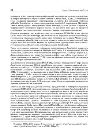 22                                                    Глава 1. Введение в JavaScript


зировался и был стандартизован ассоциацией европейских производителей ком
пьютеров (European Computer Manufacturer’s Association, ECMA).1 Реализации
этого стандарта охватывают интерпретатор JavaScript 1.5 компаний Netscape
и Mozilla Foundation, а также интерпретатор Jscript 5.5 корпорации Microsoft.
Любые веб броузеры, выпущенные после Netscape 4.5 или Internet Explorer 4,
поддерживают последнюю версию языка. На практике вам едва ли придется
столкнуться с интерпретаторами, не совместимыми с этими реализациями.
Обратите внимание, что в соответствии со стандартом ECMA 262 язык офици
ально называется ECMAScript. Но это несколько неудобное название использу
ется только в случае, если необходимо явно сослаться на стандарт. Чисто техни
чески название «JavaScript» относится только к реализации, выполненной Net
scape и Mozilla Foundation. Однако на практике все предпочитают использовать
это название для обозначения любой реализации JavaScript.
После длительного периода стабильного существования JavaScript появились
некоторые признаки изменений. Веб броузер Firefox 1.5, выпущенный Mozilla
Foundation, включает в себя обновленный интерпретатор JavaScript версии 1.6.
Данная версия включает новые (нестандартные) методы работы с массивами, ко
торые описываются в разделе 7.7.10, а также обладает поддержкой расширения
E4X, которое описывается ниже.
В дополнение к спецификациям ECMA 262, которые стандартизуют ядро языка
JavaScript, ассоциация ECMA разработала еще один стандарт, имеющий отно
шение к JavaScript, – ECMA 357. В этой спецификации было стандартизовано
расширение JavaScript, известное под названием E4X, или ECMAScript for
XML. С помощью этого расширения в язык была добавлена поддержка нового
типа данных – XML – вместе с операторами и инструкциями, позволяющими
манипулировать XML документами. К моменту написания этих строк расшире
ние E4X было реализовано только в JavaScript 1.6 и Firefox 1.5. В данной книге
нет формального описания E4X, однако в главе 21 дается расширенное введение
в форме практических примеров.
Несколько лет тому назад были внесены предложения к четвертой редакции
стандарта ECMA 262, где предполагалось стандартизировать JavaScript 2.0. Эти
предложения предусматривают полную перестройку языка, включая введение
строгого контроля типов и механизма истинного наследования на основе клас
сов. До настоящего времени наблюдалось некоторое движение по направлению
к стандартизации JavaScript 2.0. Однако реализации, выполненные на основе
этих предложений, должны включать в себя поддержку языка Microsoft
JScript.NET, а также языков ActionScript 2.0 и ActionScript 3.0, используемых
в проигрывателе Adobe (ранее Macromedia) Flash. На текущий момент наблюдают
ся некоторые признаки, свидетельствующие о возобновлении движения к Java
Script 2.0, например выпуск JavaScript 1.6 можно расценивать как один из ша
гов в этом направлении. Предполагается, что любая новая версия языка будет
обратно совместима с версией, описываемой в этой книге. Но даже когда язык
JavaScript 2.0 будет стандартизирован, потребуется несколько лет, чтобы его
реализации появились во всех веб броузерах.

1    Стандарт ECMA 262, версия 3 (доступен по адресу http://www.ecma internatio
     nal.org/publications/files/ecma st/ECMA 262.pdf).
 