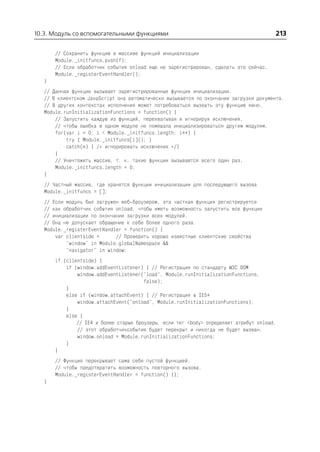 10.3. Модуль со вспомогательными функциями                                              213

       // Сохранить функцию в массиве функций инициализации
       Module._initfuncs.push(f);
       // Если обработчик события onload еще не зарегистрирован, сделать это сейчас.
       Module._registerEventHandler();
   }
   // Данная функция вызывает зарегистрированные функции инициализации.
   // В клиентском JavaScript она автоматически вызывается по окончании загрузки документа.
   // В других контекстах исполнения может потребоваться вызвать эту функцию явно.
   Module.runInitializationFunctions = function() {
       // Запустить каждую из функций, перехватывая и игнорируя исключения,
       // чтобы ошибка в одном модуле не помешала инициализироваться другим модулям.
       for(var i = 0; i < Module._initfuncs.length; i++) {
           try { Module._initfuncs[i](); }
           catch(e) { /* игнорировать исключения */}
       }
       // Уничтожить массив, т. к. такие функции вызываются всего один раз.
       Module._initfuncs.length = 0;
   }
   // Частный массив, где хранятся функции инициализации для последующего вызова
   Module._initfuncs = [];
   // Если модуль был загружен веб броузером, эта частная функция регистрируется
   // как обработчик события onload, чтобы иметь возможность запустить все функции
   // инициализации по окончании загрузки всех модулей.
   // Она не допускает обращение к себе более одного раза.
   Module._registerEventHandler = function() {
       var clientside =      // Проверить хорошо известные клиентские свойства
           "window" in Module.globalNamespace &&
           "navigator" in window;
       if (clientside) {
           if (window.addEventListener) { // Регистрация по стандарту W3C DOM
               window.addEventListener("load", Module.runInitializationFunctions,
                                        false);
           }
           else if (window.attachEvent) { // Регистрация в IE5+
               window.attachEvent("onload", Module.runInitializationFunctions);
           }
           else {
               // IE4 и более старые броузеры, если тег <body> определяет атрибут onload,
               // этот обработчиксобытия будет перекрыт и никогда не будет вызван.
               window.onload = Module.runInitializationFunctions;
           }
       }
       // Функция перекрывает сама себя пустой функцией,
       // чтобы предотвратить возможность повторного вызова.
       Module._registerEventHandler = function() {};
   }
 