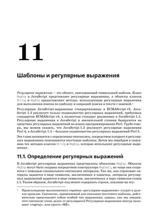 Шаблоны и регулярные выражения

Регулярное выражение – это объект, описывающий символьный шаблон. Класс
RegExp в JavaScript представляет регулярные выражения, а объекты классов
String и RegExp предоставляют методы, использующие регулярные выражения
для выполнения поиска по шаблону и операций поиска в тексте с заменой.1
Регулярные JavaScript выражения стандартизованы в ECMAScript v3. Java
Script 1.2 реализует только подмножество регулярных выражений, требуемых
стандартом ECMAScript v3, а полностью стандарт реализован в JavaScript 1.5.
Регулярные выражения в JavaScript в значительной степени базируются на
средствах регулярных выражений из языка программирования Perl. Грубо гово
ря, мы можем сказать, что JavaScript 1.2 реализует регулярные выражения
Perl 4, а JavaScript 1.5 – большое подмножество регулярных выражений Perl 5.
Эта глава начинается с определения синтаксиса, посредством которого в регуляр
ных выражениях описываются текстовые шаблоны. Затем мы перейдем к описа
нию тех методов классов String и RegExp, которые используют регулярные выра
жения.

11.1. Определение регулярных выражений
В JavaScript регулярные выражения представлены объектами RegExp. Объекты
RegExp могут быть созданы посредством конструктора RegExp(), но чаще они созда
ются с помощью специального синтаксиса литералов. Так же, как строковые ли
тералы задаются в виде символов, заключенных в кавычки, литералы регуляр
ных выражений задаются в виде символов, заключенных в пару символов слэша
(/). Таким образом, JavaScript код может содержать строки, похожие на эту:

1   Происхождение малопонятного термина «регулярное выражение» уходит в дале
    кое прошлое. Синтаксис, применяемый для описания текстового шаблона, дейст
    вительно представляет собою особый тип выражения, однако, как мы увидим,
    этот синтаксис очень далек от регулярного! Регулярные выражения иногда назы
    вают «regexp», или просто «RE».
 