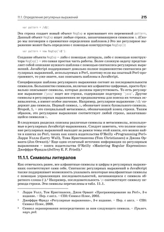 11.1. Определение регулярных выражений                                    215

    var pattern = /s$/;

Эта строка создает новый объект RegExp и присваивает его переменной pattern.
Данный объект RegExp ищет любые строки, заканчивающиеся символом s. (Ско
ро мы поговорим о грамматике определения шаблонов.) Это же регулярное вы
ражение может быть определено с помощью конструктора RegExp():
    var pattern = new RegExp("s$");

Создание объекта RegExp – либо с помощью литерала, либо с помощью конструк
тора RegExp() – это самая простая часть работы. Более сложную задачу представ
ляет собой описание нужного шаблона с помощью синтаксиса регулярных выра
жений. JavaScript поддерживает довольно полное подмножество синтаксиса ре
гулярных выражений, используемых в Perl, поэтому если вы опытный Perl про
граммист, то уже знаете, как описывать шаблоны в JavaScript.
Спецификация шаблона регулярного выражения состоит из последовательности
символов. Большинство символов, включая все алфавитно цифровые, просто бук
вально описывают символы, которые должны присутствовать. То есть регуляр
ное выражение /java/ ищет все строки, содержащие подстроку "java". Другие
символы в регулярных выражениях не предназначены для поиска их точных эк
вивалентов, а имеют особое значение. Например, регулярное выражение /s$/ со
держит два символа. Первый символ, s, обозначает поиск буквального символа.
Второй, $, – это специальный метасимвол, обозначающий конец строки. Таким
образом, это регулярное выражение соответствует любой строке, заканчиваю
щейся символом s.
В следующих разделах описаны различные символы и метасимволы, используе
мые в регулярных JavaScript выражениях. Следует заметить, что полное описа
ние регулярных выражений выходит за рамки темы этой книги, его можно най
ти в книгах по Perl, таких как книга издательства O’Reilly «Programming Perl»
Ларри Уолла (Larry Wall), Тома Кристиансена (Tom Christiansen) и Джона Ор
ванта (Jon Orwant).1 Еще один отличный источник информации по регулярным
выражениям – книга издательства O’Reilly «Mastering Regular Expressions»
Джеффри Фридла (Jeffrey E. F. Friedl).2

11.1.1. Символы литералов
Как отмечалось ранее, все алфавитные символы и цифры в регулярных выраже
ниях соответствуют сами себе. Синтаксис регулярных выражений в JavaScript
также поддерживает возможность указывать некоторые неалфавитные символы
с помощью управляющих последовательностей, начинающихся с символа об
ратного слэша ().3 Например, последовательность n соответствует символу пе
ревода строки. Эти символы перечислены в табл. 11.1.

1   Ларри Уолл, Том Кристиансен, Джон Орвант «Программирование на Perl», 3 е
    издание. – Пер. с англ. – СПб: Символ Плюс, 2002.
2   Джеффри Фридл «Регулярные выражения», 3 е издание. – Пер. с англ. – СПб:
    Символ Плюс, 2008.
3   Символ экранирования непосредственно за ним следующего символа. – Примеч.
    науч. ред.
 