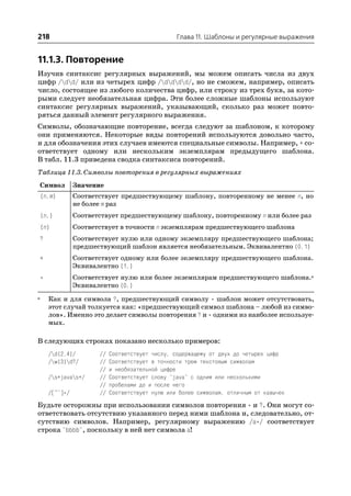 218                                                 Глава 11. Шаблоны и регулярные выражения


11.1.3. Повторение
Изучив синтаксис регулярных выражений, мы можем описать числа из двух
цифр /dd/ или из четырех цифр /dddd/, но не сможем, например, описать
число, состоящее из любого количества цифр, или строку из трех букв, за кото
рыми следует необязательная цифра. Эти более сложные шаблоны используют
синтаксис регулярных выражений, указывающий, сколько раз может повто
ряться данный элемент регулярного выражения.
Символы, обозначающие повторение, всегда следуют за шаблоном, к которому
они применяются. Некоторые виды повторений используются довольно часто,
и для обозначения этих случаев имеются специальные символы. Например, + со
ответствует одному или нескольким экземплярам предыдущего шаблона.
В табл. 11.3 приведена сводка синтаксиса повторений.
Таблица 11.3. Символы повторения в регулярных выражениях
    Символ        Значение
    {n,m}         Соответствует предшествующему шаблону, повторенному не менее n, но
                  не более m раз
    {n,}          Соответствует предшествующему шаблону, повторенному n или более раз
    {n}           Соответствует в точности n экземплярам предшествующего шаблона
    ?             Соответствует нулю или одному экземпляру предшествующего шаблона;
                  предшествующий шаблон является необязательным. Эквивалентно {0,1}
    +             Соответствует одному или более экземпляру предшествующего шаблона.
                  Эквивалентно {1,}
    *             Соответствует нулю или более экземплярам предшествующего шаблона.a
                  Эквивалентно {0,}
a       Как и для символа ?, предшествующий символу * шаблон может отсутствовать,
        этот случай толкуется как: «предшествующий символ шаблона – любой из симво
        лов». Именно это делает символы повторения ? и * одними из наиболее используе
        мых.

В следующих строках показано несколько примеров:
        /d{2,4}/        //   Соответствует числу, содержащему от двух до четырех цифр
        /w{3}d?/       //   Соответствует в точности трем текстовым символам
                         //   и необязательной цифре
        /s+javas+/     //   Соответствует слову "java" с одним или несколькими
                         //   пробелами до и после него
        /[^"]*/          //   Соответствует нулю или более символам, отличным от кавычек

Будьте осторожны при использовании символов повторения * и ?. Они могут со
ответствовать отсутствию указанного перед ними шаблона и, следовательно, от
сутствию символов. Например, регулярному выражению /a*/ соответствует
строка "bbbb", поскольку в ней нет символа a!
 
