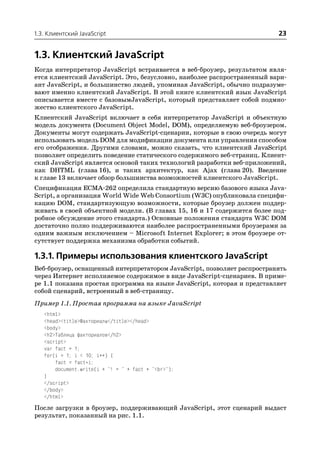 1.3. Клиентский JavaScript                                                23


1.3. Клиентский JavaScript
Когда интерпретатор JavaScript встраивается в веб броузер, результатом явля
ется клиентский JavaScript. Это, безусловно, наиболее распространенный вари
ант JavaScript, и большинство людей, упоминая JavaScript, обычно подразуме
вают именно клиентский JavaScript. В этой книге клиентский язык JavaScript
описывается вместе с базовымJavaScript, который представляет собой подмно
жество клиентского JavaScript.
Клиентский JavaScript включает в себя интерпретатор JavaScript и объектную
модель документа (Document Object Model, DOM), определяемую веб броузером.
Документы могут содержать JavaScript сценарии, которые в свою очередь могут
использовать модель DOM для модификации документа или управления способом
его отображения. Другими словами, можно сказать, что клиентский JavaScript
позволяет определить поведение статического содержимого веб страниц. Клиент
ский JavaScript является основой таких технологий разработки веб приложений,
как DHTML (глава 16), и таких архитектур, как Ajax (глава 20). Введение
к главе 13 включает обзор большинства возможностей клиентского JavaScript.
Спецификация ECMA 262 определила стандартную версию базового языка Java
Script, а организация World Wide Web Consortium (W3C) опубликовала специфи
кацию DOM, стандартизующую возможности, которые броузер должен поддер
живать в своей объектной модели. (В главах 15, 16 и 17 содержится более под
робное обсуждение этого стандарта.) Основные положения стандарта W3C DOM
достаточно полно поддерживаются наиболее распространенными броузерами за
одним важным исключением – Microsoft Internet Explorer; в этом броузере от
сутствует поддержка механизма обработки событий.

1.3.1. Примеры использования клиентского JavaScript
Веб броузер, оснащенный интерпретатором JavaScript, позволяет распространять
через Интернет исполняемое содержимое в виде JavaScript сценариев. В приме
ре 1.1 показана простая программа на языке JavaScript, которая и представляет
собой сценарий, встроенный в веб страницу.
Пример 1.1. Простая программа на языке JavaScript
   <html>
   <head><title>Факториалы</title></head>
   <body>
   <h2>Таблица факториалов</h2>
   <script>
   var fact = 1;
   for(i = 1; i < 10; i++) {
       fact = fact*i;
       document.write(i + "! = " + fact + "<br>");
   }
   </script>
   </body>
   </html>
После загрузки в броузер, поддерживающий JavaScript, этот сценарий выдаст
результат, показанный на рис. 1.1.
 