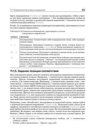 11.1. Определение регулярных выражений                                          221

Здесь подвыражение (?:[Ss]cript) нужно только для группировки, чтобы к груп
пе мог быть применен символ повторения ?. Эти модифицированные скобки не
создают ссылку, поэтому в данном регулярном выражении 2 ссылается на текст,
соответствующий шаблону (funw*).
В табл. 11.4 приводится перечень операторов альтернативы, группировки и ссыл
ки в регулярных выражениях.
Таблица 11.4. Символы альтернативы, группировки и ссылки
             в регулярных выражениях
Символ      Значение
|           Альтернативы. Соответствует либо подвыражению слева, либо подвыра
            жению справа.
(...)       Группировка. Группирует элементы в единое целое, которое может ис
            пользоваться с символами *, +, ?, | и т. п. Также запоминает символы, со
            ответствующие этой группе, для использования в последующих ссылках.
(?:...)     Только группировка. Группирует элементы в единое целое, но не запоми
            нает символы, соответствующие этой группе.
n          Соответствует тем же символам, которые были найдены при первом соот
            ветствии группе с номером n. Группы – это подвыражения внутри скобок
            (возможно, вложенных). Номера группам присваиваются путем подсчета
            левых скобок слева направо. Группы, сформированные с помощью сим
            волов (?:, не нумеруются.

11.1.5. Задание позиции соответствия
Как описывалось ранее, многие элементы регулярного выражения соответству
ют одному символу в строке. Например, s соответствует одному символу разде
лителю. Другие элементы регулярных выражений соответствуют позициям
в тексте, а не самим символам. Например, b соответствует границе слова – гра
нице между w (текстовый ASCII символ) и W (нетекстовый символ), или грани
це между текстовым ASCII символом и началом или концом строки.1 Такие эле
менты, как b, не задают каких либо символов, которые должны присутствовать
в найденной строке, однако они определяют допустимые позиции для проверки
соответствия. Иногда эти элементы называются якорными элементами регуляр
ных выражений, т. к. они закрепляют шаблон за определенной позицией в стро
ке. Чаще других используются такие якорные элементы, как ^ и $, привязываю
щие шаблоны соответственно к началу и концу строки.
Например, слово «JavaScript», находящееся на отдельной строке, можно найти
с помощью регулярного выражения /^JavaScript$/. Отдельное слово «Java» (а не
префикс, например в «JavaScript») можно поискать по шаблону /sJavas/, кото
рый требует наличия пробела2 до и после слова. Но такое решение порождает две
проблемы. Во первых, оно найдет слово «Java», только если оно окружено про
белами с обеих сторон, и не сможет найти его в начале или в конце строки. Во

1    За исключением класса символов (квадратных скобок), где b соответствует
     символу «забой».
2    Точнее, любого разделителя. – Примеч. науч. ред.
 