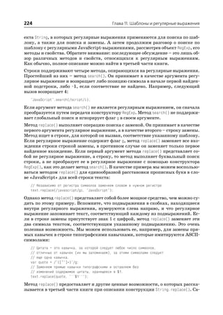 224                                         Глава 11. Шаблоны и регулярные выражения


екта String, в которых регулярные выражения применяются для поиска по шаб
лону, а также для поиска и замены. А затем продолжим разговор о поиске по
шаблону с регулярными JavaScript выражениями, рассмотрев объект RegExp, его
методы и свойства. Обратите внимание: последующее обсуждение – это лишь об
зор различных методов и свойств, относящихся к регулярным выражениям.
Как обычно, полное описание можно найти в третьей части книги.
Строки поддерживают четыре метода, опирающихся на регулярные выражения.
Простейший из них – метод search(). Он принимает в качестве аргумента регу
лярное выражение и возвращает либо позицию символа в начале первой найден
ной подстроки, либо –1, если соответствие не найдено. Например, следующий
вызов возвращает 4:
  "JavaScript".search(/script/i);
Если аргумент метода search() не является регулярным выражением, он сначала
преобразуется путем передачи конструктору RegExp. Метод search() не поддержи
вает глобальный поиск и игнорирует флаг g в своем аргументе.
Метод replace() выполняет операцию поиска с заменой. Он принимает в качестве
первого аргумента регулярное выражение, а в качестве второго – строку замены.
Метод ищет в строке, для которой он вызван, соответствие указанному шаблону.
Если регулярное выражение содержит флаг g, метод replace() заменяет все вхо
ждения строки строкой замены, в противном случае он заменяет только первое
найденное вхождение. Если первый аргумент метода replace() представляет со
бой не регулярное выражение, а строку, то метод выполняет буквальный поиск
строки, а не преобразует ее в регулярное выражение с помощью конструктора
RegExp(), как это делает метод search(). В качестве примера мы можем воспользо
ваться методом replace() для единообразной расстановки прописных букв в сло
ве «JavaScript» для всей строки текста:
  // Независимо от регистра символов заменяем словом в нужном регистре
  text.replace(/javascript/gi, "JavaScript");
Однако метод replace() представляет собой более мощное средство, чем можно су
дить по этому примеру. Вспомните, что подвыражения в скобках, находящиеся
внутри регулярного выражения, нумеруются слева направо, и что регулярное
выражение запоминает текст, соответствующий каждому из подвыражений. Ес
ли в строке замены присутствует знак $ с цифрой, метод replace() заменяет эти
два символа текстом, соответствующим указанному подвыражению. Это очень
полезная возможность. Мы можем использовать ее, например, для замены пря
мых кавычек в строке типографскими кавычками, которые имитируются ASCII
символами:
  // Цитата – это кавычка, за которой следует любое число символов,
  // отличных от кавычек (их мы запоминаем), за этими символами следует
  // еще одна кавычка.
  var quote = /"([^"]*)"/g;
  // Заменяем прямые кавычки типографскими и оставляем без
  // изменений содержимое цитаты, хранящееся в $1.
  text.replace(quote, "``$1''");
Метод replace() предоставляет и другие ценные возможности, о которых расска
зывается в третьей части книги при описании конструкции String.replace(). Са
 