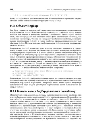 226                                         Глава 11. Шаблоны и регулярные выражения


  "1,2, 3 , 4 ,5".split(/s*,s*/); // Возвращает ["1","2","3","4","5"]

Метод split() имеет и другие возможности. Полное описание приведено в треть
ей части книги при описании конструкции String.split().


11.3. Объект RegExp
Как было упомянуто в начале этой главы, регулярные выражения представлены
в виде объектов RegExp. Помимо конструктора RegExp(), объекты RegExp поддер
живают три метода и несколько свойств. Особенность класса RegExp состоит
в том, что он определяет как свойства класса (или статические свойства), так
и свойства экземпляра. То есть он определяет глобальные свойства, принадле
жащие конструктору RegExp(), а также свойства, принадлежащие конкретным
объектам RegExp. Методы поиска и свойства класса RegExp описаны в следующих
двух подразделах.
Конструктор RegExp() принимает один или два строковых аргумента и создает
новый объект RegExp. Первый аргумент конструктора – это строка, содержащая
тело регулярного выражения, т. е. текст, который должен находиться между ко
сыми чертами в литерале регулярного выражения. Обратите внимание: в стро
ковых литералах и регулярных выражениях для обозначения управляющих по
следовательностей используется символ , поэтому передавая конструктору Re
gExp() регулярное выражение в виде строкового литерала, необходимо заменить
все символы  символами . Второй аргумент RegExp() может отсутствовать. Ес
ли он указан, то задает флаги регулярного выражения. Это должен быть один из
символов g, i, m либо комбинация этих символов. Например:
  // Находит все пятизначные числа в строке. Обратите внимание на использование
  // в этом примере символов 
  var zipcode = new RegExp("d{5}", "g");

Конструктор RegExp() удобно использовать, когда регулярное выражение созда
ется динамически и поэтому не может быть представлено с помощью синтаксиса
литералов регулярных выражений. Например, чтобы найти строку, введенную
пользователем, надо создать регулярное выражение во время выполнения с по
мощью RegExp().

11.3.1. Методы класса RegExp для поиска по шаблону
Объекты RegExp определяют два метода, выполняющие поиск по шаблону; они
ведут себя аналогично методам класса String, описанным ранее. Основной метод
класса RegExp, используемый для поиска по шаблону, – это exec(). Он похож на
упоминавшийся метод match() класса String, за исключением того, что является
методом класса RegExp, принимающим в качестве аргумента строку, а не методом
класса String, принимающим аргумент RegExp. Метод exec() исполняет регуляр
ное выражение для указанной строки, т. е. ищет в строке соответствие. Если со
ответствие не найдено, метод возвращает null. Однако если соответствие найде
но, он возвращает такой же массив, как массив, возвращаемый методом match()
для поиска без флага g. Нулевой элемент массива содержит строку, соответст
вующую регулярному выражению, а все последующие элементы – подстроки,
соответствующие всем подвыражениям. Кроме того, свойство index содержит но
 
