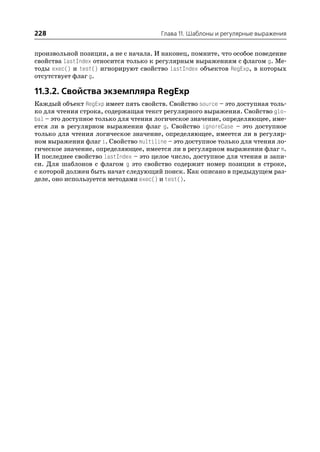 228                                   Глава 11. Шаблоны и регулярные выражения


произвольной позиции, а не с начала. И наконец, помните, что особое поведение
свойства lastIndex относится только к регулярным выражениям с флагом g. Ме
тоды exec() и test() игнорируют свойство lastIndex объектов RegExp, в которых
отсутствует флаг g.

11.3.2. Свойства экземпляра RegExp
Каждый объект RegExp имеет пять свойств. Свойство source – это доступная толь
ко для чтения строка, содержащая текст регулярного выражения. Свойство glo
bal – это доступное только для чтения логическое значение, определяющее, име
ется ли в регулярном выражении флаг g. Свойство ignoreCase – это доступное
только для чтения логическое значение, определяющее, имеется ли в регуляр
ном выражении флаг i. Свойство multiline – это доступное только для чтения ло
гическое значение, определяющее, имеется ли в регулярном выражении флаг m.
И последнее свойство lastIndex – это целое число, доступное для чтения и запи
си. Для шаблонов с флагом g это свойство содержит номер позиции в строке,
с которой должен быть начат следующий поиск. Как описано в предыдущем раз
деле, оно используется методами exec() и test().
 