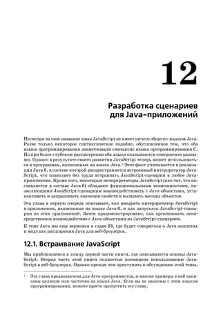 Разработка сценариев
                                      для Java приложений

Несмотря на свое название язык JavaScript не имеет ничего общего с языком Java.
Разве только некоторое синтаксическое подобие, обусловленное тем, что оба
языка программирования заимствовали синтаксис языка программирования C.
Но при более глубоком рассмотрении оба языка оказываются совершенно разны
ми. Однако в результате своего развития JavaScript теперь может использовать
ся в программах, написанных на языке Java.1 Этот факт учитывается в реализа
ции Java 6, в составе которой распространяется встроенный интерпретатор Java
Script, что позволяет без труда встраивать JavaScript сценарии в любое Java
приложение. Кроме того, некоторые интерпретаторы JavaScript (как тот, что по
ставляется в составе Java 6) обладают функциональными возможностями, по
зволяющими JavaScript сценариям взаимодействовать с Java объектами, уста
навливать и запрашивать значения свойств и вызывать методы объектов.
Эта глава в первую очередь описывает, как внедрять интерпретатор JavaScript
в приложения, написанные на языке Java 6, и как запускать JavaScript сцена
рии из этих приложений. Затем продемонстрировано, как организовать непо
средственное взаимодействие с Java объектами из JavaScript сценариев.
К теме Java мы еще вернемся в главе 23, где будет говориться о Java апплетах
и модулях расширения Java для веб броузеров.


12.1. Встраивание JavaScript
Мы приближаемся к концу первой части книги, где описываются основы Java
Script. Вторая часть этой книги полностью посвящена использованию Java
Script в веб броузерах. Однако прежде чем приступить к обсуждению этой темы,

1   Эта глава предназначена для Java программистов, и многие примеры в ней напи
    саны целиком или частично на языке Java. Если вы не знакомы с этим языком
    программирования, можете просто пропустить эту главу.
 
